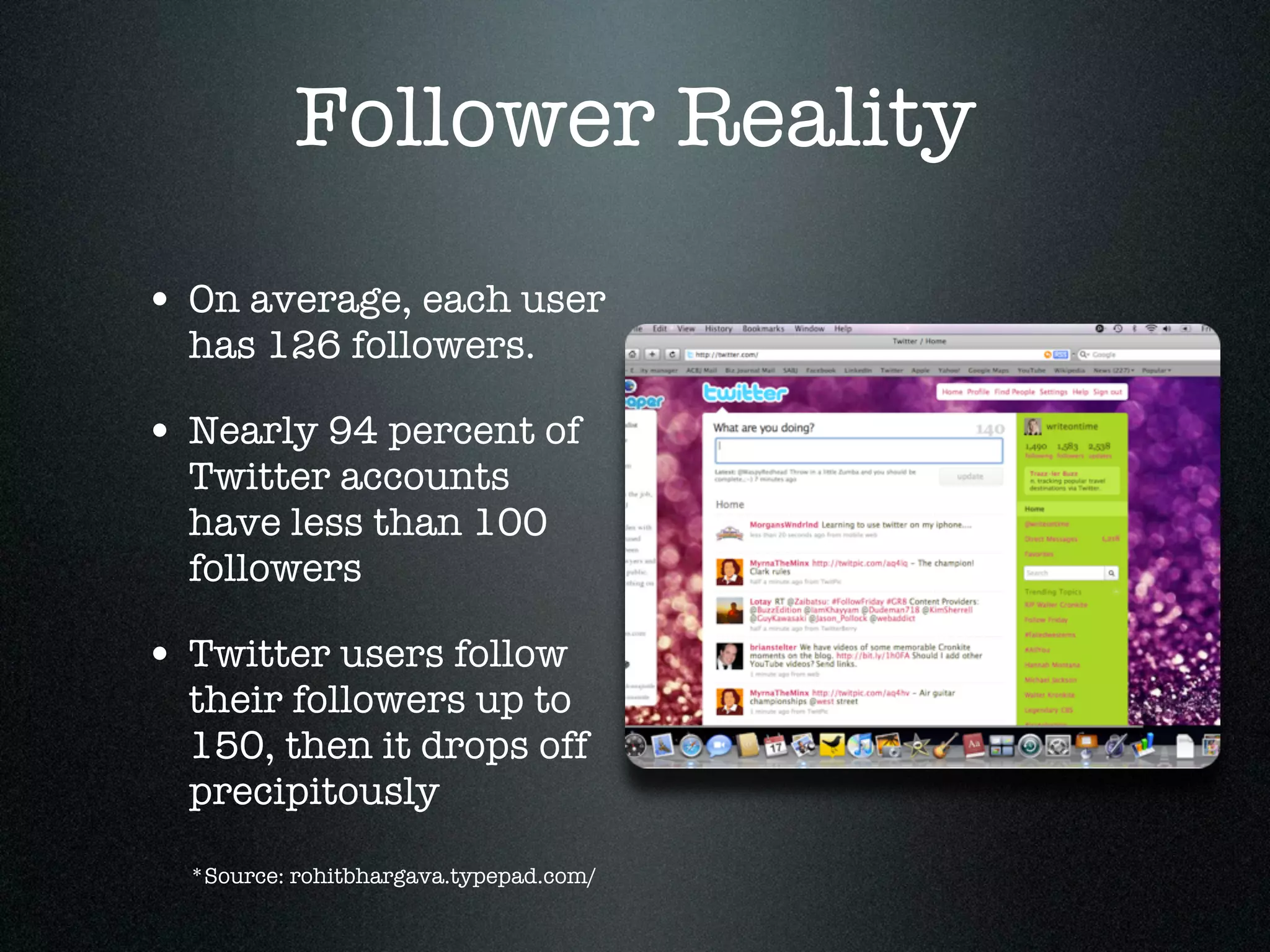 Follower Reality
• On average, each user
  has 126 followers.

• Nearly 94 percent of
  Twitter accounts
  have less than 100
  followers

• Twitter users follow
  their followers up to
  150, then it drops off
  precipitously
  *Source: rohitbhargava.typepad.com/
 