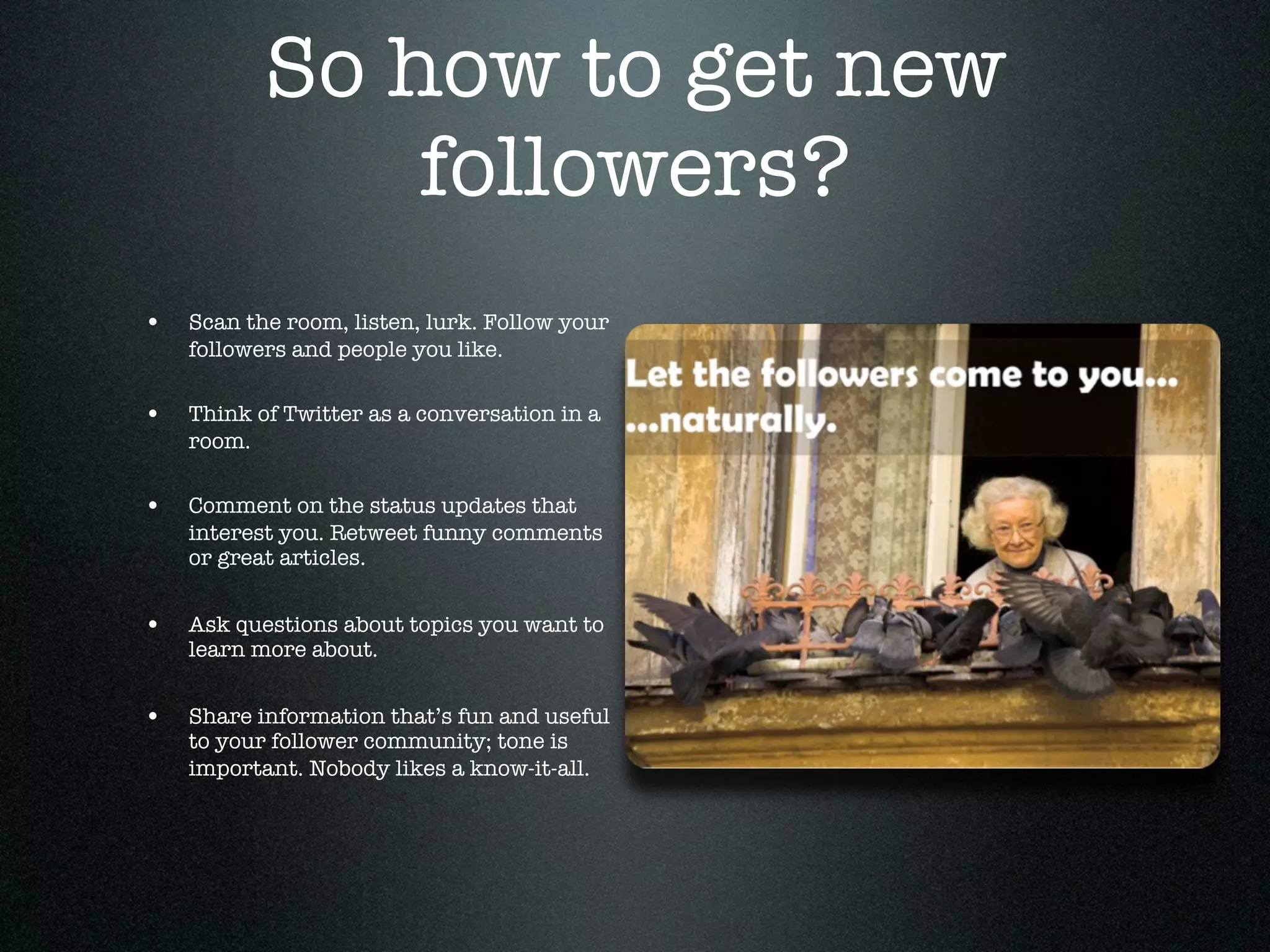 So how to get new
               followers?
•   Scan the room, listen, lurk. Follow your
    followers and people you like.

•   Think of Twitter as a conversation in a
    room.

•   Comment on the status updates that
    interest you. Retweet funny comments
    or great articles.


•   Ask questions about topics you want to
    learn more about.


•   Share information that’s fun and useful
    to your follower community; tone is
    important. Nobody likes a know-it-all.
 