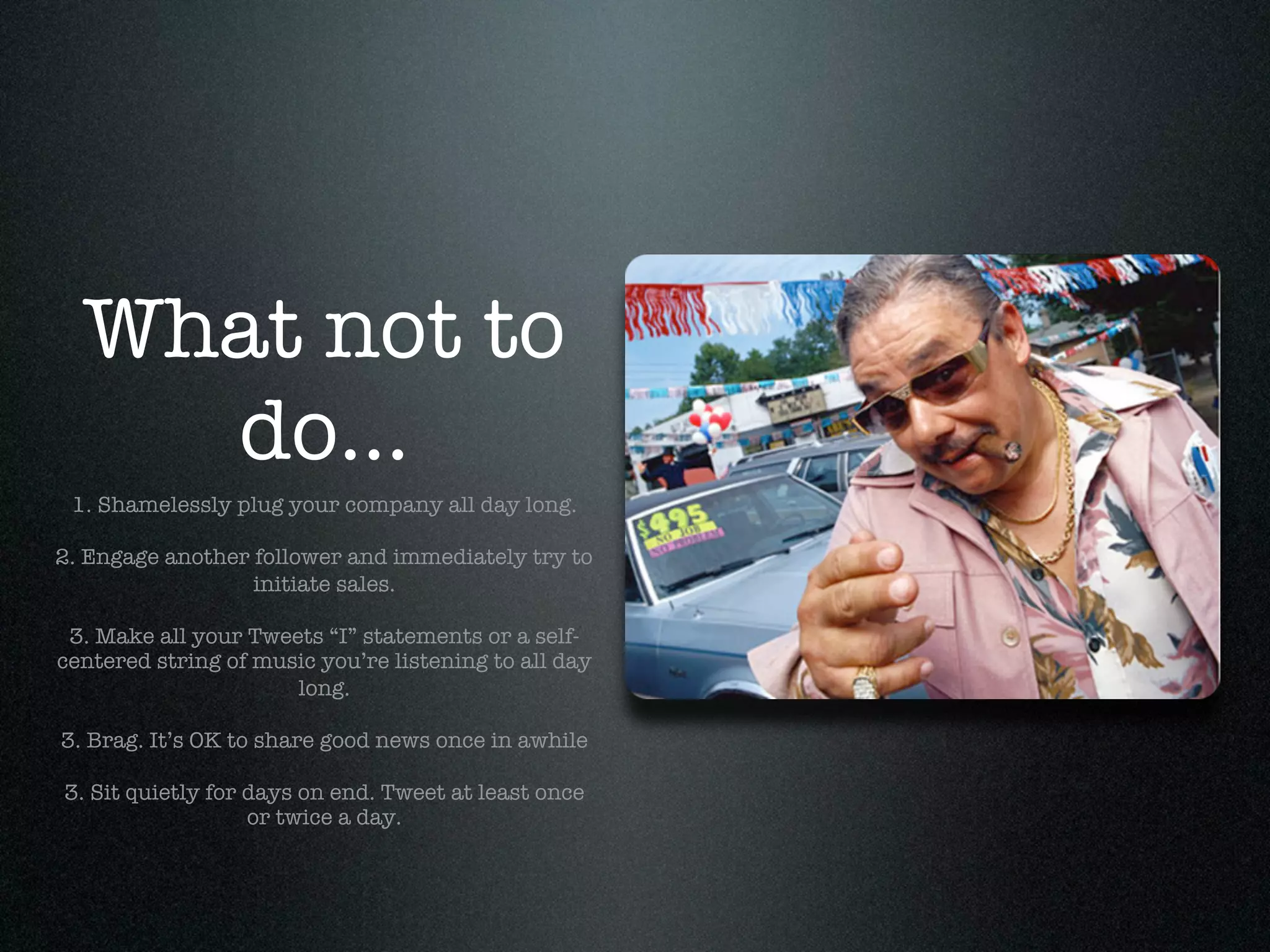 What not to
    do...
 1. Shamelessly plug your company all day long.

2. Engage another follower and immediately try to
                  initiate sales.

 3. Make all your Tweets “I” statements or a self-
centered string of music you’re listening to all day
                      long.

3. Brag. It’s OK to share good news once in awhile

3. Sit quietly for days on end. Tweet at least once
                   or twice a day.
 