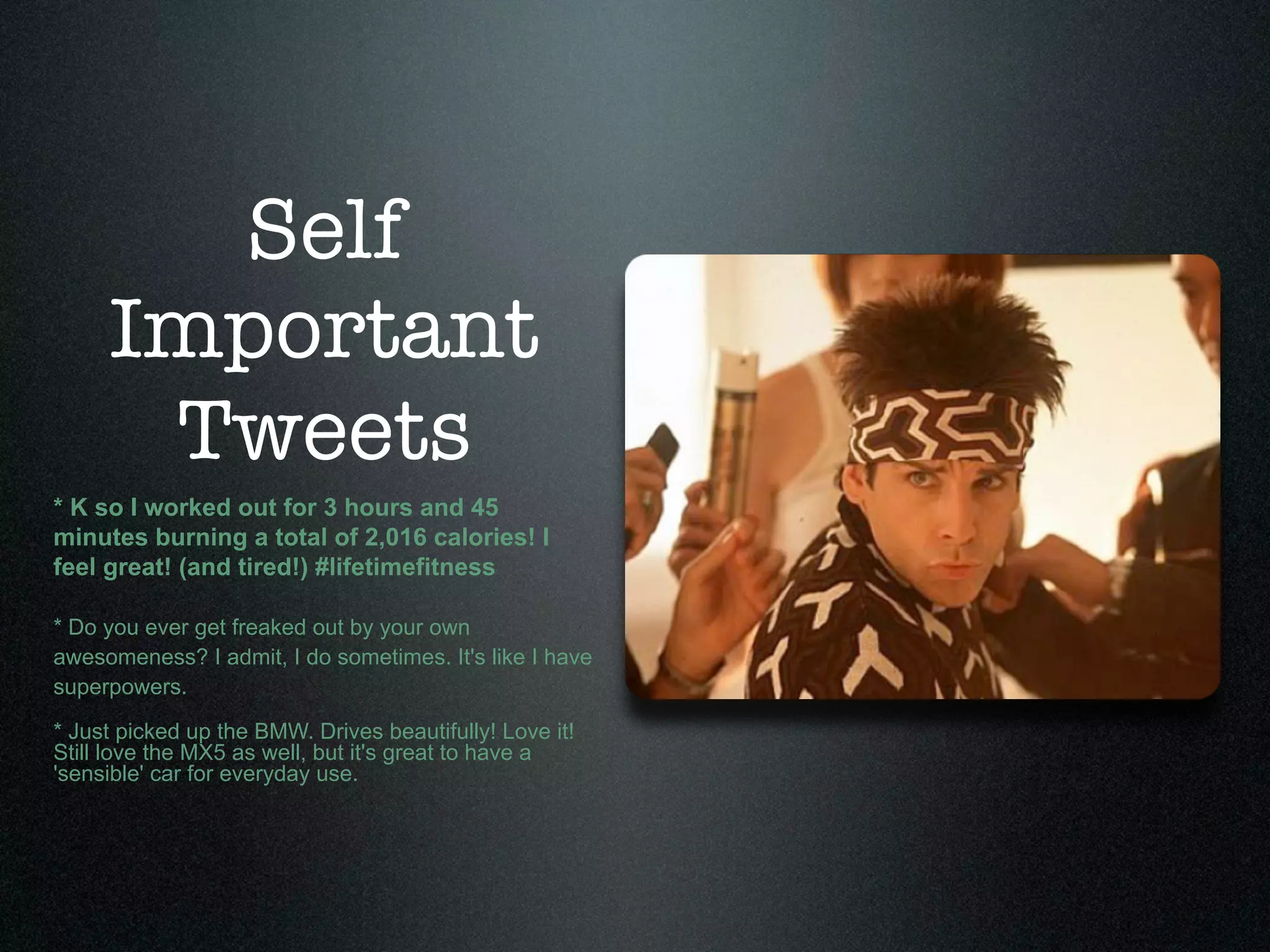 Self
     Important
      Tweets
* K so I worked out for 3 hours and 45
minutes burning a total of 2,016 calories! I
feel great! (and tired!) #lifetimefitness

* Do you ever get freaked out by your own
awesomeness? I admit, I do sometimes. It's like I have
superpowers.

* Just picked up the BMW. Drives beautifully! Love it!
Still love the MX5 as well, but it's great to have a
'sensible' car for everyday use.
 