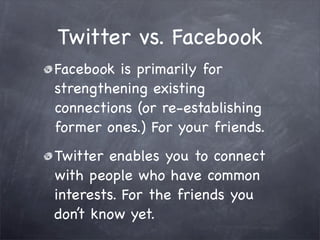 Twitter vs. Facebook
Facebook is primarily for
strengthening existing
connections (or re-establishing
former ones.) For your friends.
Twitter enables you to connect
with people who have common
interests. For the friends you
don’t know yet.
 