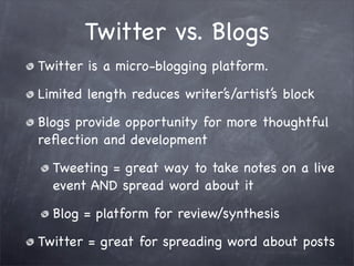 Twitter vs. Blogs
Twitter is a micro-blogging platform.

Limited length reduces writer’s/artist’s block

Blogs provide opportunity for more thoughtful
reﬂection and development

  Tweeting = great way to take notes on a live
  event AND spread word about it

  Blog = platform for review/synthesis

Twitter = great for spreading word about posts
 