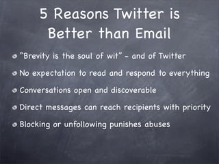 5 Reasons Twitter is
      Better than Email
“Brevity is the soul of wit” - and of Twitter

No expectation to read and respond to everything

Conversations open and discoverable

Direct messages can reach recipients with priority

Blocking or unfollowing punishes abuses
 