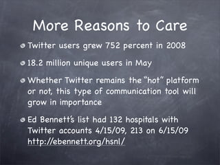 More Reasons to Care
Twitter users grew 752 percent in 2008

18.2 million unique users in May

Whether Twitter remains the “hot” platform
or not, this type of communication tool will
grow in importance

Ed Bennett’s list had 132 hospitals with
Twitter accounts 4/15/09, 213 on 6/15/09
http://ebennett.org/hsnl/
 