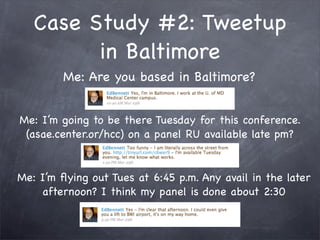 Case Study #2: Tweetup
         in Baltimore
         Me: Are you based in Baltimore?


Me: I’m going to be there Tuesday for this conference.
 (asae.center.or/hcc) on a panel RU available late pm?


Me: I’m ﬂying out Tues at 6:45 p.m. Any avail in the later
    afternoon? I think my panel is done about 2:30
 