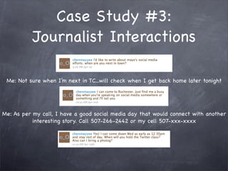 Case Study #3:
           Journalist Interactions

 Me: Not sure when I’m next in TC...will check when I get back home later tonight




Me: As per my call, I have a good social media day that would connect with another
           interesting story. Call 507-266-2442 or my cell 507-xxx-xxxx
 