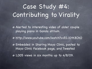 Case Study #4:
Contributing to Virality
 Alerted to interesting video of older couple
 playing piano in Gonda atrium.

 http://www.youtube.com/watch?v=RI-l0tK8Ok0

 Embedded in Sharing Mayo Clinic, posted to
 Mayo Clinic Facebook page, and Tweeted

 1,005 views in six months up to 4/8/09.
 
