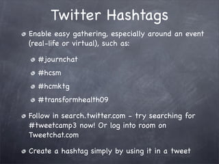 Twitter Hashtags
Enable easy gathering, especially around an event
(real-life or virtual), such as:

  #journchat
  #hcsm
  #hcmktg
  #transformhealth09

Follow in search.twitter.com - try searching for
#tweetcamp3 now! Or log into room on
Tweetchat.com

Create a hashtag simply by using it in a tweet
 