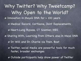 Why Twitter? Why Tweetcamp?
  Why Open to the World?
 Innovation in Mayo’s DNA for > 100 years

   Medical Record, Cortisone, Joint Replacements

   Heart-Lung Bypass, CT Scanner, MRI

 Sharing With, Learning from Others also in Mayo DNA

   Dr. Will and Dr. Charlie via Train, Boat

   Twitter, social media are powerful tools for much
   faster, broader exchanges

   Outside participants help show power of Twitter
 