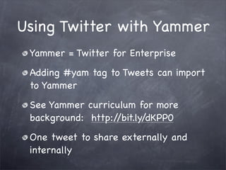 Using Twitter with Yammer
 Yammer = Twitter for Enterprise
 Adding #yam tag to Tweets can import
 to Yammer
 See Yammer curriculum for more
 background: http://bit.ly/dKPP0
 One tweet to share externally and
 internally
 