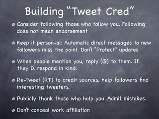Building “Tweet Cred”
Consider following those who follow you. Following
does not mean endorsement

Keep it person-al: Automatic direct messages to new
followers miss the point. Don’t “Protect” updates

When people mention you, reply (@) to them. If
they D, respond in kind.

Re-Tweet (RT) to credit sources, help followers ﬁnd
interesting tweeters.

Publicly thank those who help you. Admit mistakes.

Don’t conceal work afﬁliation
 