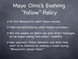 Mayo Clinic’s Evolving
    “Follow” Policy
At ﬁrst @mayoclinic didn’t follow anyone

Then started following other medical providers

But only people we follow can send direct messages,
so we began adding “non-salesy” tweeters

New approach: Follow followers who show they
want to be followed by sending a tweet saying:
“@mayoclinic please follow”
 
