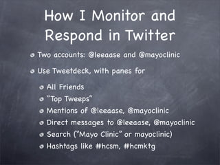 How I Monitor and
 Respond in Twitter
Two accounts: @leeaase and @mayoclinic

Use Tweetdeck, with panes for

  All Friends
  “Top Tweeps”
  Mentions of @leeaase, @mayoclinic
  Direct messages to @leeaase, @mayoclinic
  Search (“Mayo Clinic” or mayoclinic)
  Hashtags like #hcsm, #hcmktg
 