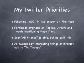 My Twitter Priorities
Following 1,000+ in two accounts = Fire Hose

Particular emphasis on Replies, Directs and
tweets mentioning Mayo Clinic

Scan “All Friends” as able, but no guilt trip

As tweeps say interesting things or interact,
add to “Top Tweeps”
 