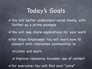Today’s Goals
You will better understand social media, with
Twitter as a prime example

You will see, share applications for your work

For Mayo Employees: You will learn how to
connect with interested communities to

  Listen and learn

  Improve relevance, broaden use of content

For everyone: You will ﬁnd your “voice”
 