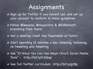 Assignments
Sign up for Twitter if you haven’t yet, and set up
your account to conform to Mayo guidelines

Follow @leeaase, @mayoclinic & @EdBennett,
branching from there

Get a desktop client like Tweetdeck or Twhirl

Start spending 15 minutes a day listening, following,
re-tweeting and tweeting

See “10 Ways You Can Use Mayo Clinic’s Social Media
Tools” - http://bit.ly/43Sbqc

See full Twitter curriculum http://bit.ly/gt8p
 