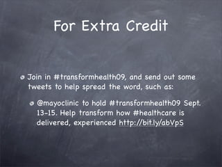 For Extra Credit


Join in #transformhealth09, and send out some
tweets to help spread the word, such as:

  @mayoclinic to hold #transformhealth09 Sept.
  13-15. Help transform how #healthcare is
  delivered, experienced http://bit.ly/abVpS
 