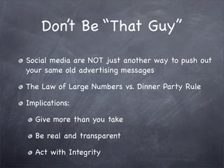 Don’t Be “That Guy”

Social media are NOT just another way to push out
your same old advertising messages

The Law of Large Numbers vs. Dinner Party Rule

Implications:

  Give more than you take

  Be real and transparent

  Act with Integrity
 