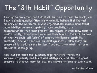The “8th Habit” Opportunity
I can go to any group, and I do it all the time, all over the world, and
I ask a simple question: “How many honestly believe that the vast
majority of the workforce in your organizations possess more talent,
more intelligence, more capability, more creativity, more
resourcefulness than their present jobs require or even allow them to
use?” Literally, almost everyone raises their hands…. Think of the loss
of what we could call “voice,” of people’s intelligence, capability,
creativity. And yet I can ask the next question: … “How many feel
pressured to produce more for less?” and you know what, the same
amount of hands go up.

Now just put those two questions together: Here there’s this
enormous capability and talent and intelligence, and also this great
pressure to produce more for less, and they’re not able to even use it.

                                                       -- Stephen Covey
 