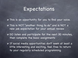 Expectations
This is an opportunity for you to ﬁnd your voice.

This is NOT “another thing to do” and is NOT a
new job expectation for your annual review

DO listen and participate for the next 30 minutes,
then complete the basic assignments

If social media opportunities don’t seem at least a
little interesting and exciting, feel free to return
to your regularly scheduled programming.
 