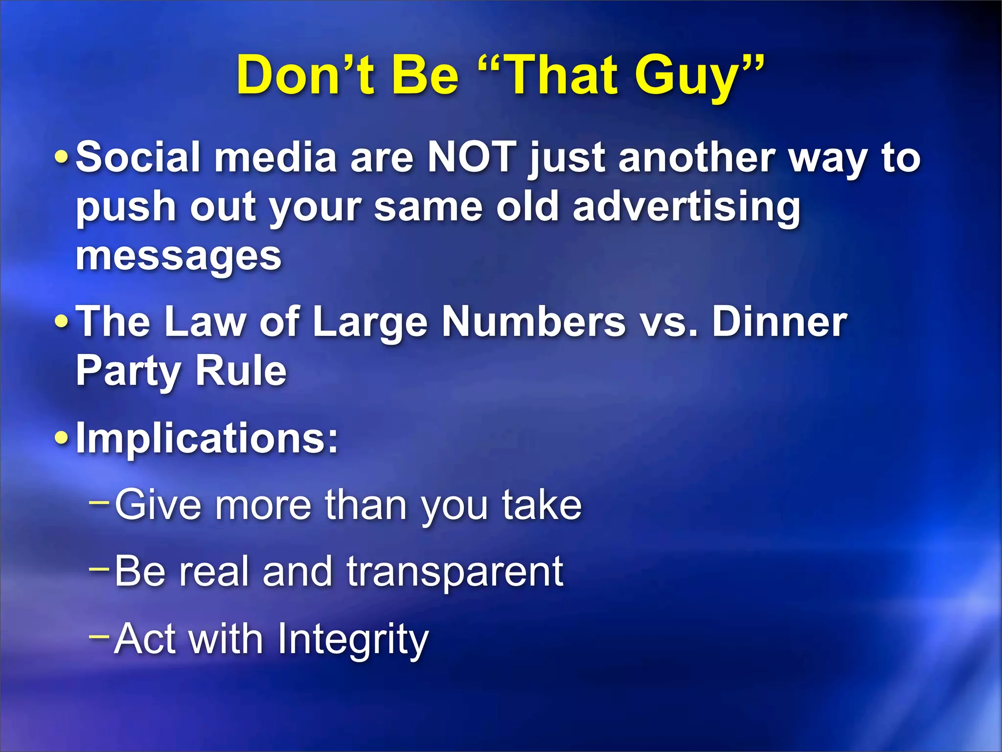 Don’t Be “That Guy”
• Social media are NOT just another way to
 push out your same old advertising
 messages
• The Law of Large Numbers vs. Dinner
 Party Rule
• Implications:
 − Give more than you take
 − Be real and transparent
 − Act with Integrity
 