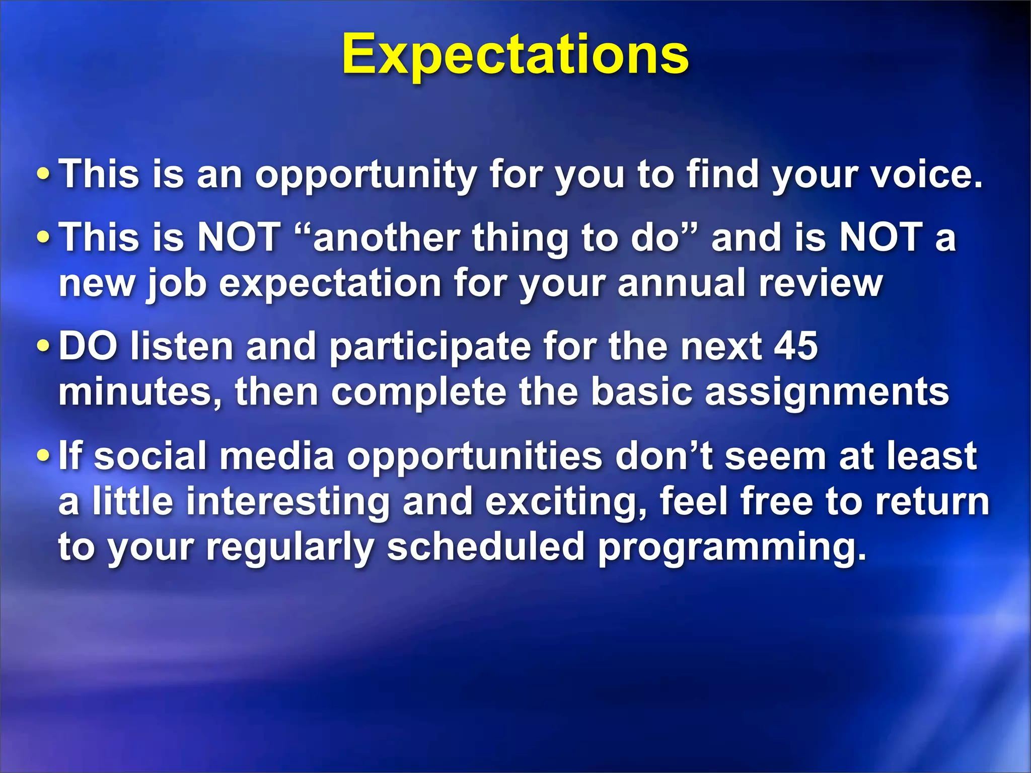 Expectations

• This is an opportunity for you to find your voice.
• This is NOT “another thing to do” and is NOT a
 new job expectation for your annual review
• DO listen and participate for the next 45
 minutes, then complete the basic assignments
• If social media opportunities don’t seem at least
 a little interesting and exciting, feel free to return
 to your regularly scheduled programming.
 