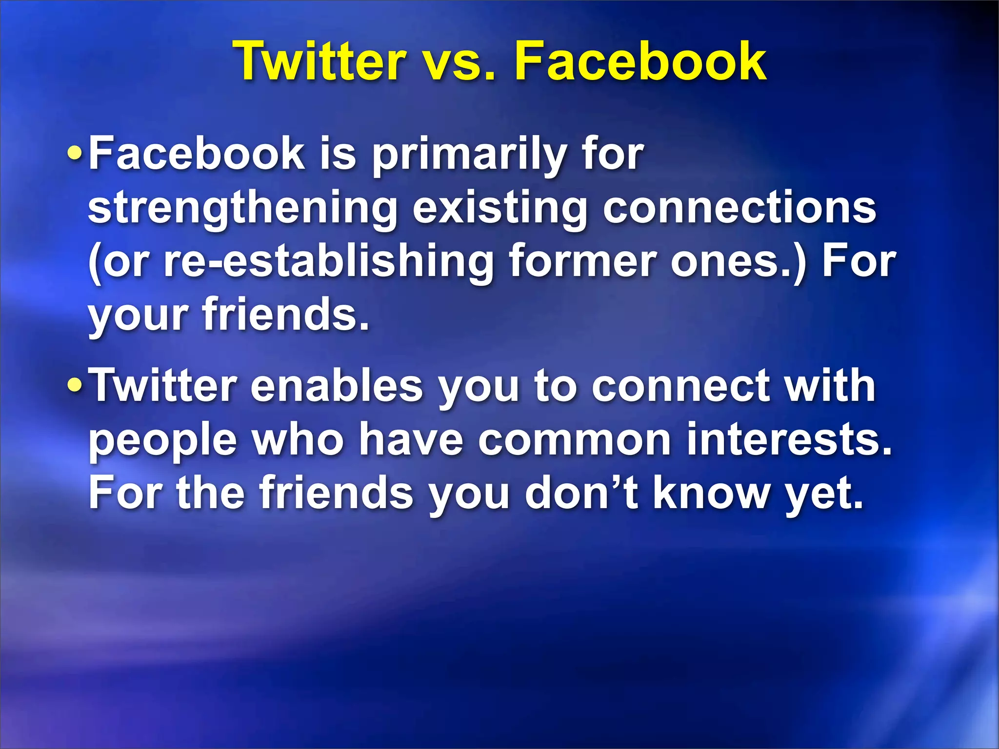 Twitter vs. Facebook
• Facebook is primarily for
 strengthening existing connections
 (or re-establishing former ones.) For
 your friends.
• Twitter enables you to connect with
 people who have common interests.
 For the friends you don’t know yet.
 