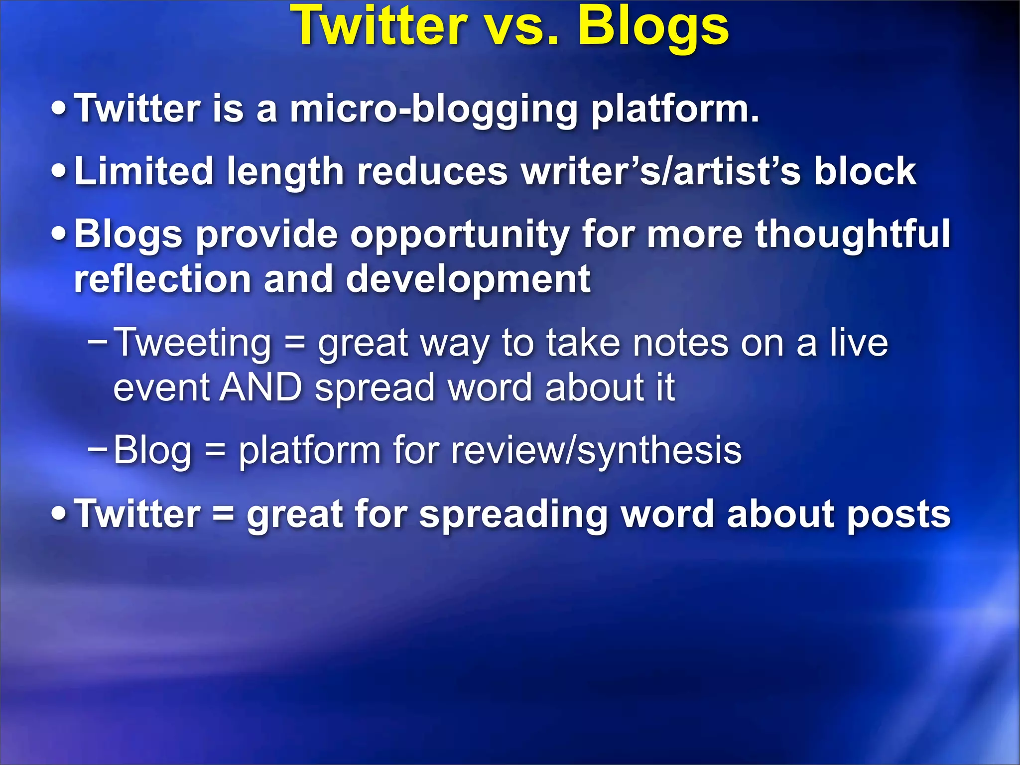 Twitter vs. Blogs
• Twitter is a micro-blogging platform.
• Limited length reduces writer’s/artist’s block
• Blogs provide opportunity for more thoughtful
 reflection and development
 −Tweeting = great way to take notes on a live
  event AND spread word about it
 −Blog = platform for review/synthesis
• Twitter = great for spreading word about posts
 