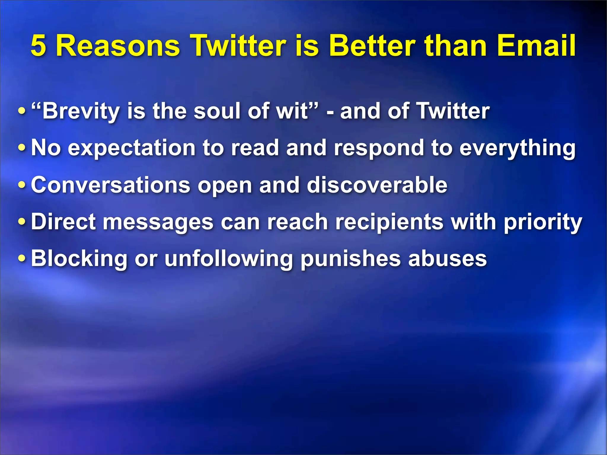 5 Reasons Twitter is Better than Email

• “Brevity is the soul of wit” - and of Twitter
• No expectation to read and respond to everything
• Conversations open and discoverable
• Direct messages can reach recipients with priority
• Blocking or unfollowing punishes abuses
 
