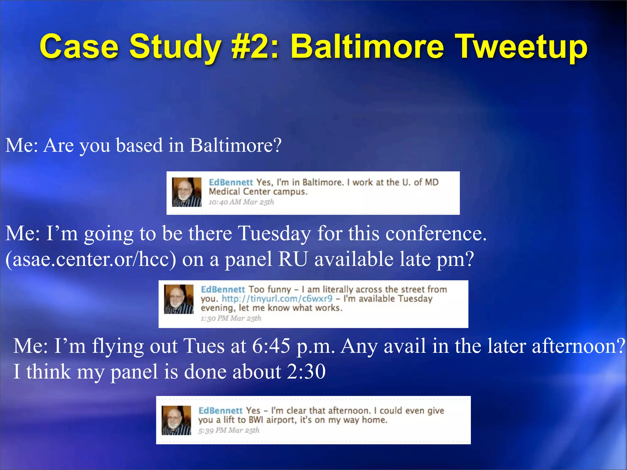 Case Study #2: Baltimore Tweetup

Me: Are you based in Baltimore?



Me: I’m going to be there Tuesday for this conference.
(asae.center.or/hcc) on a panel RU available late pm?


Me: I’m flying out Tues at 6:45 p.m. Any avail in the later afternoon?
I think my panel is done about 2:30
 