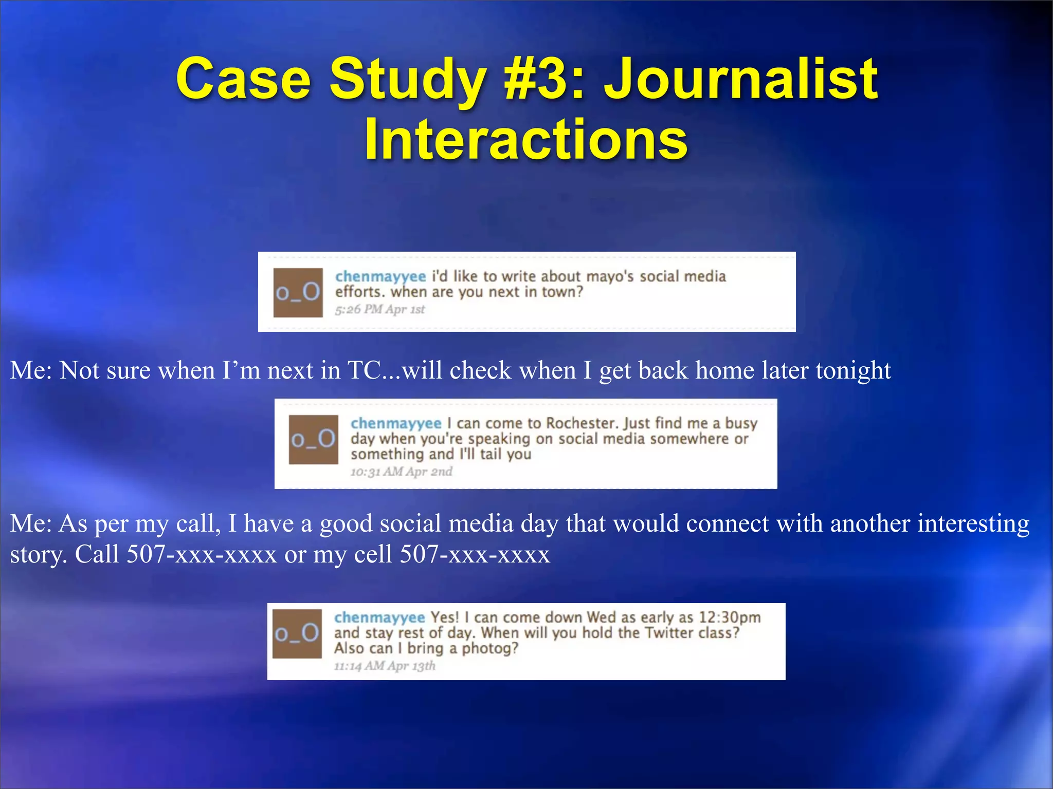 Case Study #3: Journalist
                     Interactions


Me: Not sure when I’m next in TC...will check when I get back home later tonight




Me: As per my call, I have a good social media day that would connect with another interesting
story. Call 507-xxx-xxxx or my cell 507-xxx-xxxx
 
