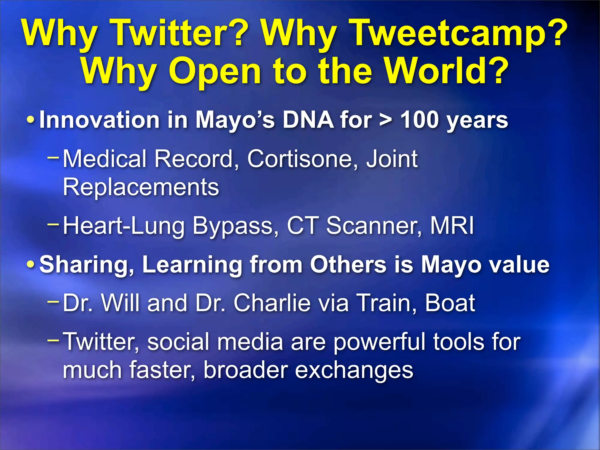 Why Twitter? Why Tweetcamp?
  Why Open to the World?
• Innovation in Mayo’s DNA for > 100 years
 − Medical Record, Cortisone, Joint
   Replacements
 − Heart-Lung Bypass, CT Scanner, MRI
• Sharing, Learning from Others is Mayo value
 − Dr. Will and Dr. Charlie via Train, Boat
 − Twitter, social media are powerful tools for
   much faster, broader exchanges
 