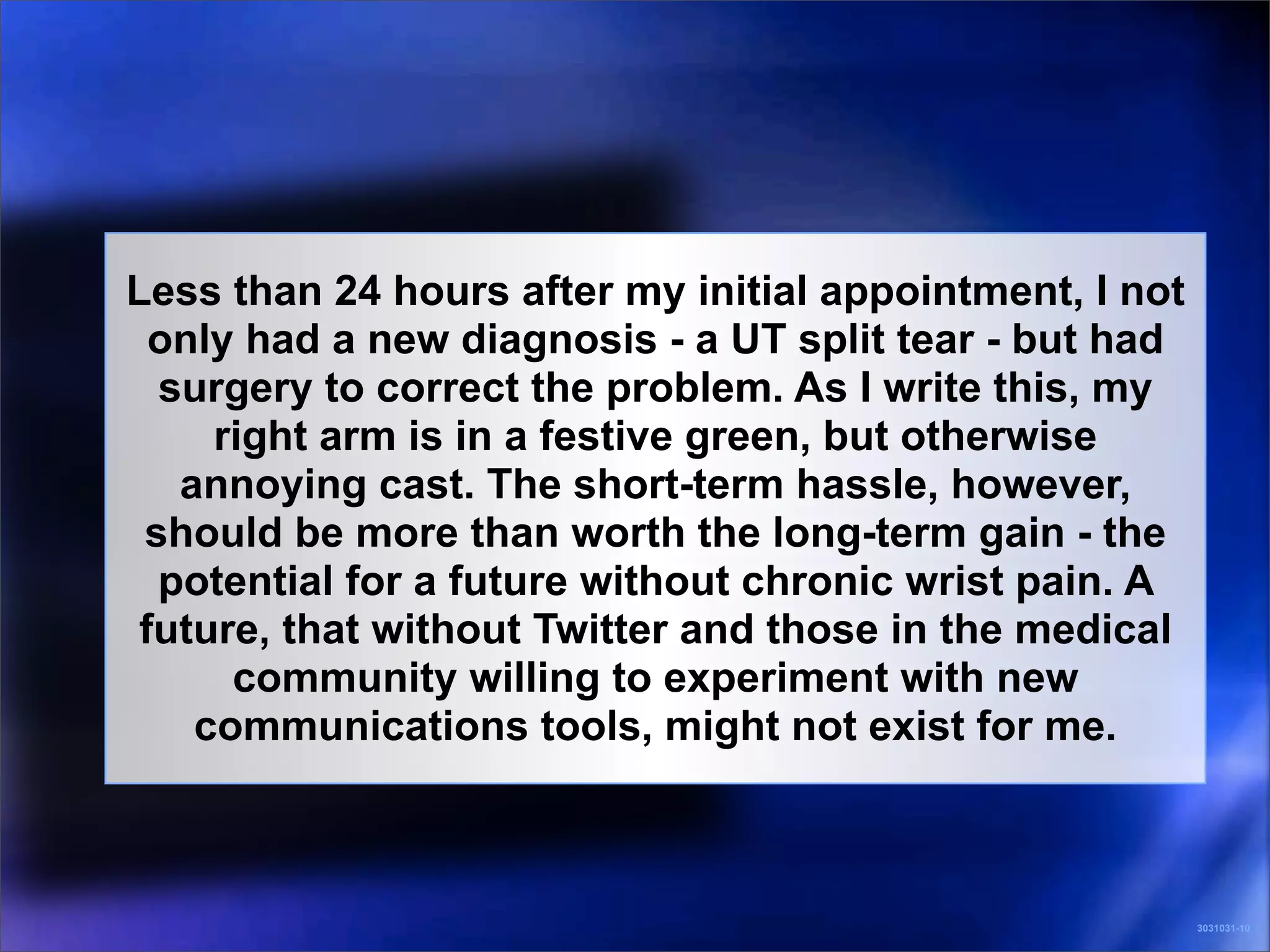 Less than 24 hours after my initial appointment, I not
  only had a new diagnosis - a UT split tear - but had
  surgery to correct the problem. As I write this, my
     right arm is in a festive green, but otherwise
   annoying cast. The short-term hassle, however,
 should be more than worth the long-term gain - the
  potential for a future without chronic wrist pain. A
 future, that without Twitter and those in the medical
      community willing to experiment with new
    communications tools, might not exist for me.



                                                         3031031-10
 