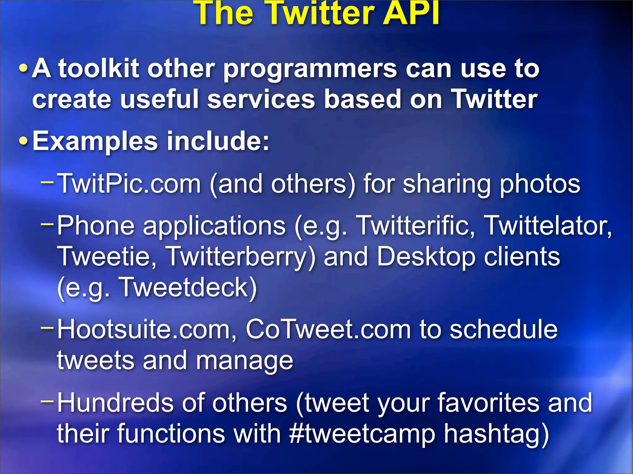 The Twitter API
• A toolkit other programmers can use to
 create useful services based on Twitter
• Examples include:
 − TwitPic.com (and others) for sharing photos
 − Phone applications (e.g. Twitterific, Twittelator,
   Tweetie, Twitterberry) and Desktop clients
   (e.g. Tweetdeck)
 − Hootsuite.com, CoTweet.com to schedule
   tweets and manage
 − Hundreds of others (tweet your favorites and
   their functions with #tweetcamp hashtag)
 
