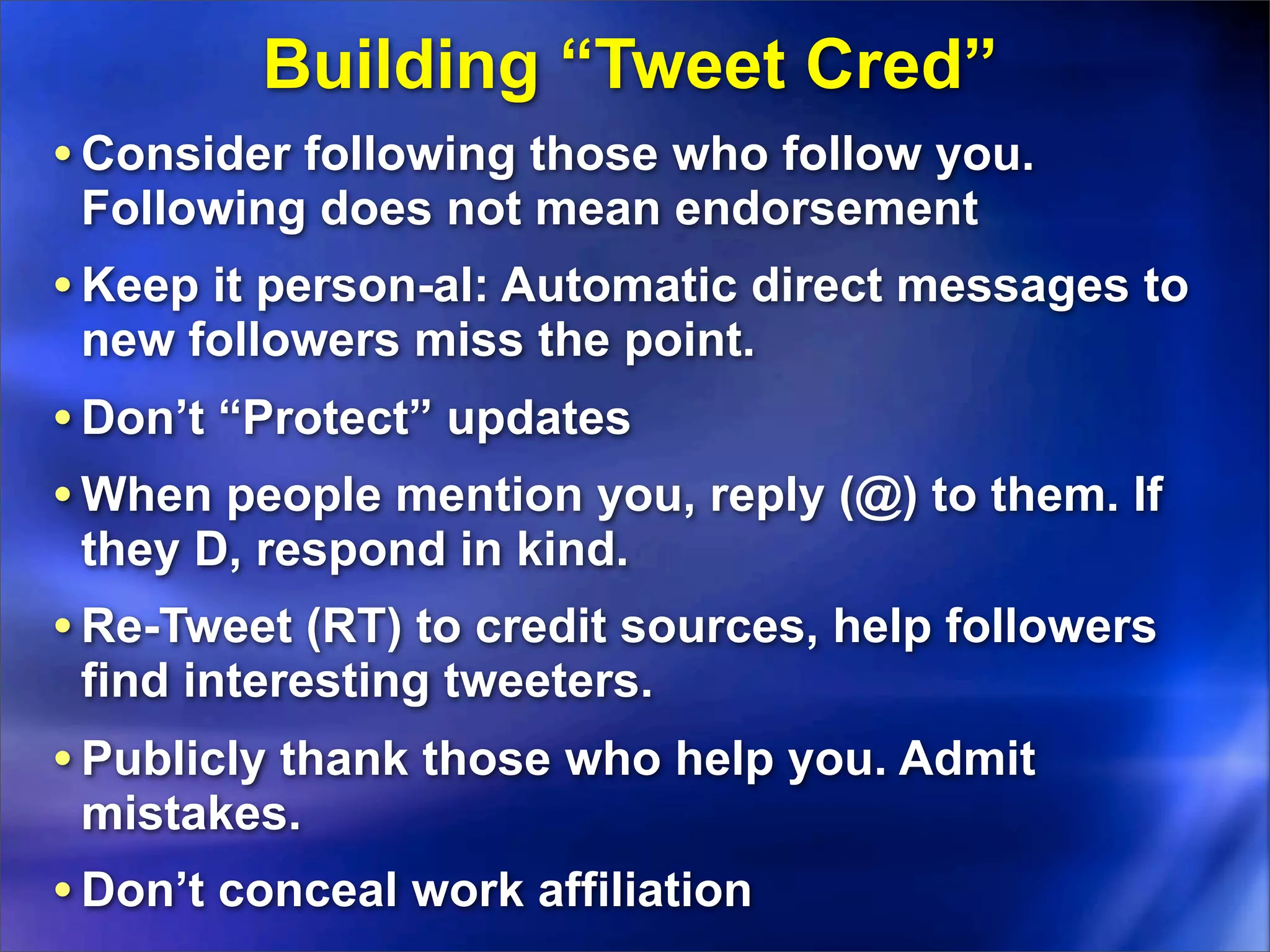 Building “Tweet Cred”
• Consider following those who follow you.
 Following does not mean endorsement
• Keep it person-al: Automatic direct messages to
 new followers miss the point.
• Don’t “Protect” updates
• When people mention you, reply (@) to them. If
 they D, respond in kind.
• Re-Tweet (RT) to credit sources, help followers
 find interesting tweeters.
• Publicly thank those who help you. Admit
 mistakes.
• Don’t conceal work affiliation
 