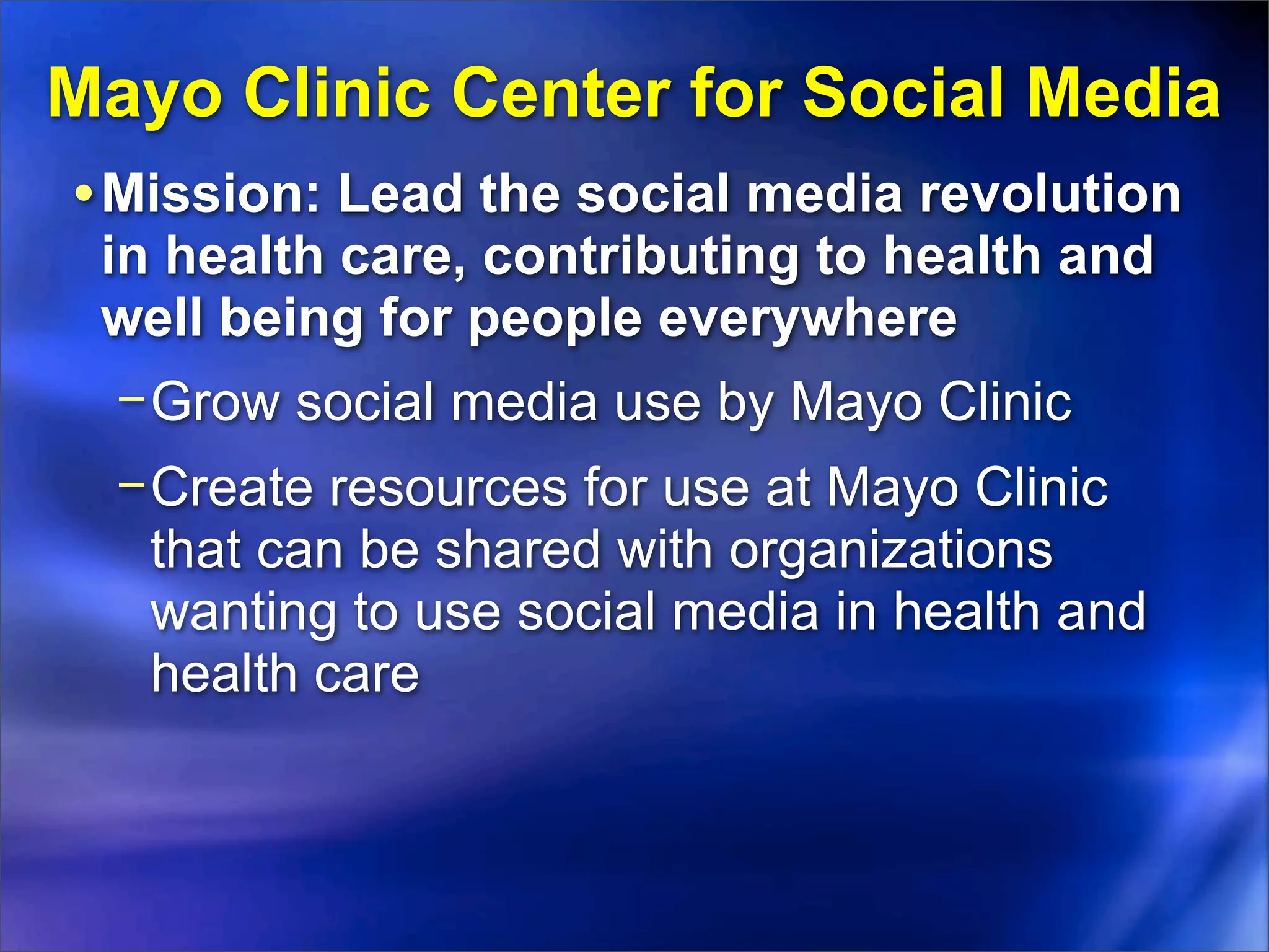 Mayo Clinic Center for Social Media
• Mission: Lead the social media revolution
 in health care, contributing to health and
 well being for people everywhere
  − Grow social media use by Mayo Clinic
  − Create resources for use at Mayo Clinic
    that can be shared with organizations
    wanting to use social media in health and
    health care
 