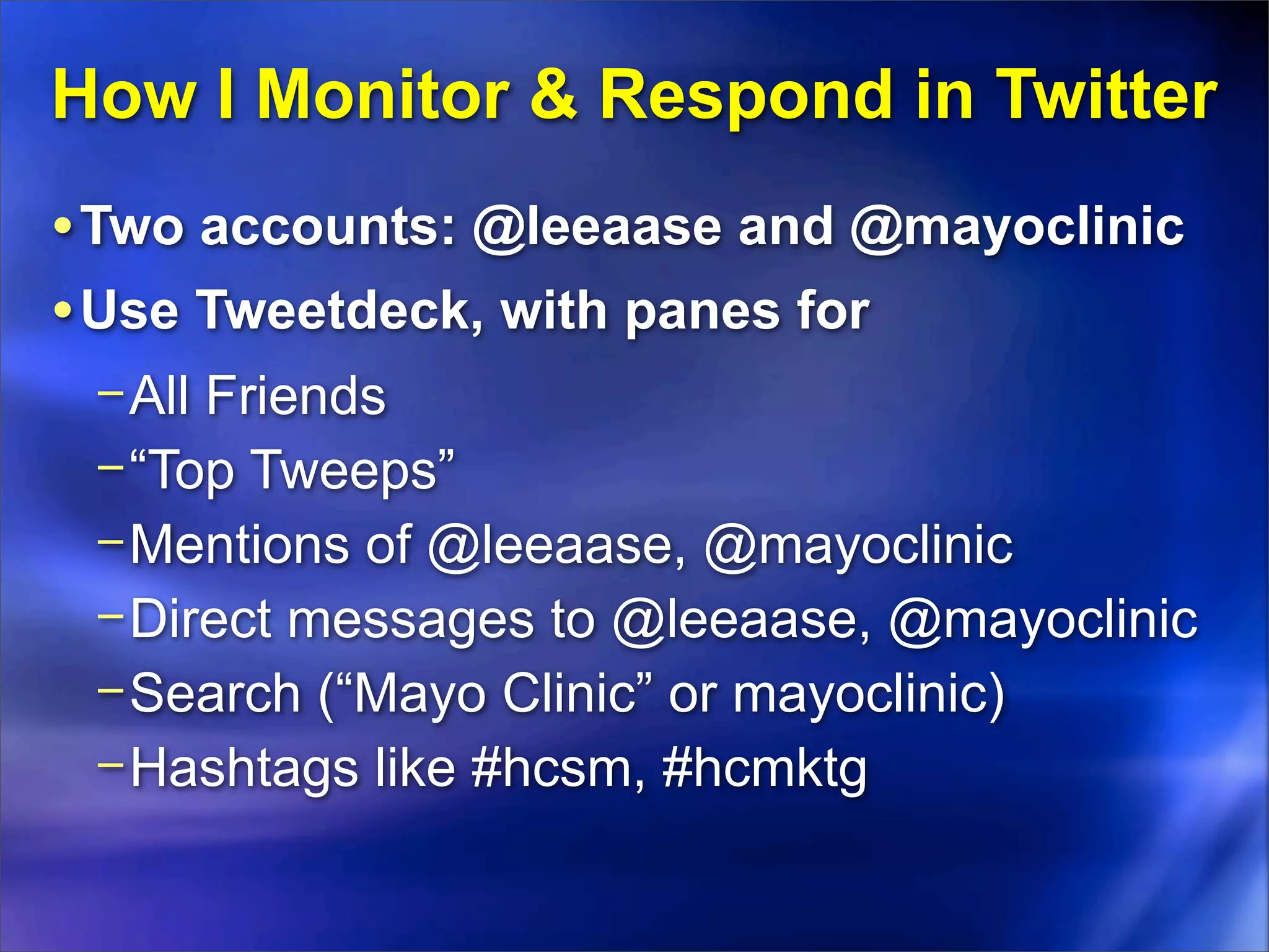 How I Monitor & Respond in Twitter
• Two accounts: @leeaase and @mayoclinic
• Use Tweetdeck, with panes for
 − All Friends
 − “Top Tweeps”
 − Mentions of @leeaase, @mayoclinic
 − Direct messages to @leeaase, @mayoclinic
 − Search (“Mayo Clinic” or mayoclinic)
 − Hashtags like #hcsm, #hcmktg
 