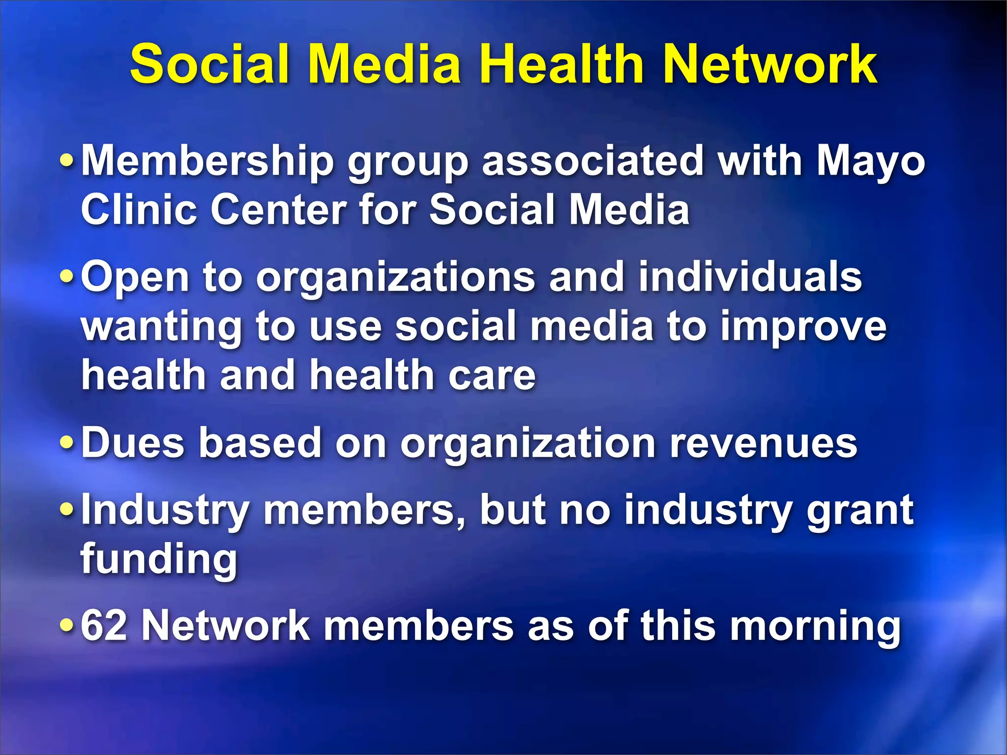 Social Media Health Network
• Membership group associated with Mayo
 Clinic Center for Social Media
• Open to organizations and individuals
 wanting to use social media to improve
 health and health care
• Dues based on organization revenues
• Industry members, but no industry grant
 funding
• 62 Network members as of this morning
 