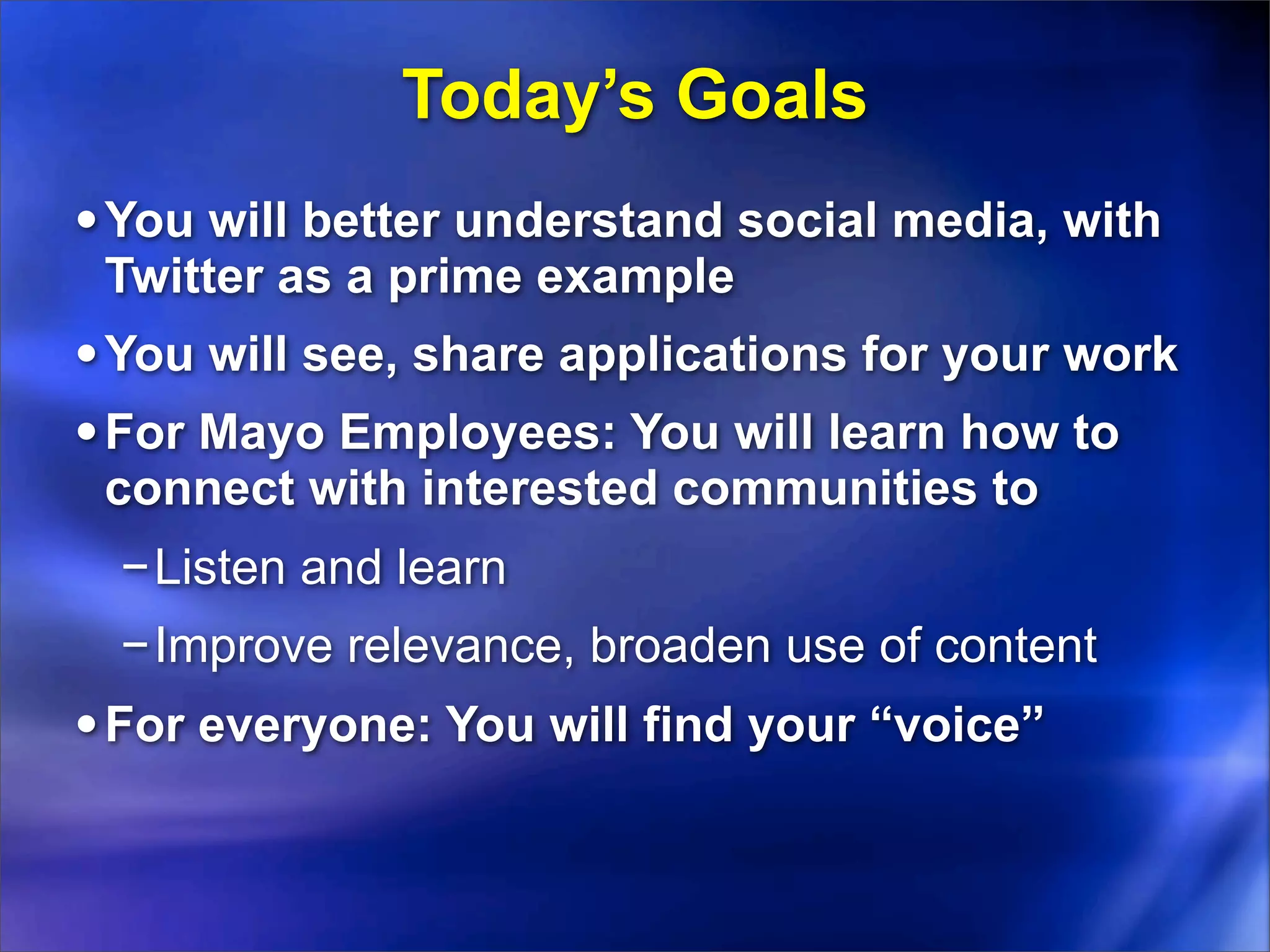 Today’s Goals
• You will better understand social media, with
 Twitter as a prime example
• You will see, share applications for your work
• For Mayo Employees: You will learn how to
 connect with interested communities to
 −Listen and learn
 −Improve relevance, broaden use of content
• For everyone: You will find your “voice”
 