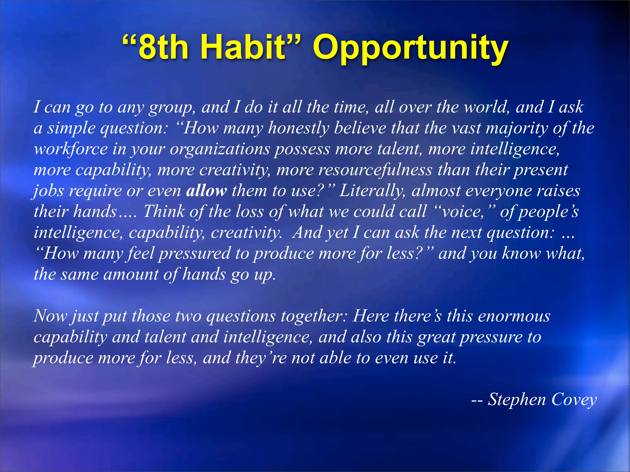 “8th Habit” Opportunity
I can go to any group, and I do it all the time, all over the world, and I ask
a simple question: “How many honestly believe that the vast majority of the
workforce in your organizations possess more talent, more intelligence,
more capability, more creativity, more resourcefulness than their present
jobs require or even allow them to use?” Literally, almost everyone raises
their hands…. Think of the loss of what we could call “voice,” of people’s
intelligence, capability, creativity. And yet I can ask the next question: …
“How many feel pressured to produce more for less?” and you know what,
the same amount of hands go up.

Now just put those two questions together: Here there’s this enormous
capability and talent and intelligence, and also this great pressure to
produce more for less, and they’re not able to even use it.

                                                            -- Stephen Covey
 