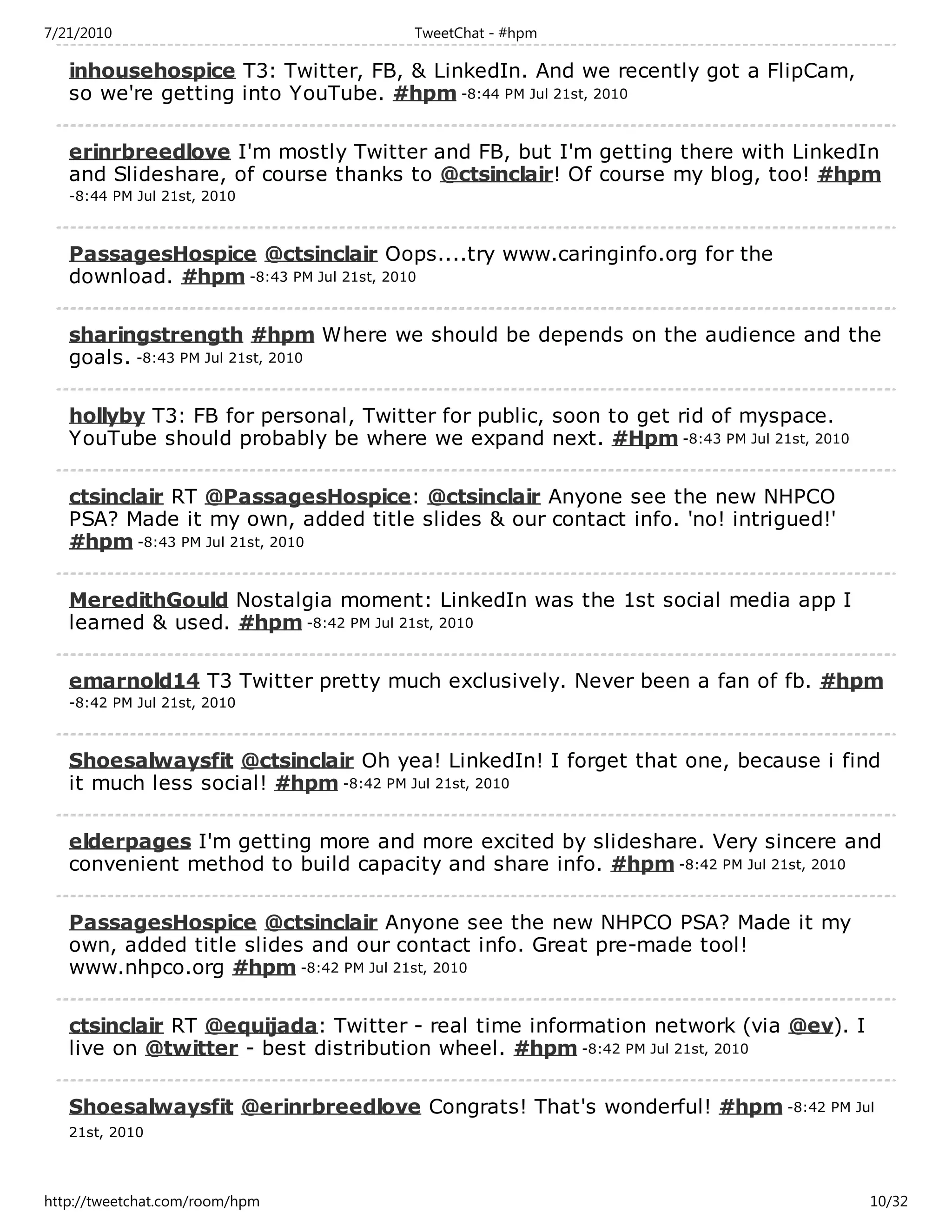 7/21/2010                            TweetChat - #hpm

   inhousehospice T3: Twitter, FB, & LinkedIn. And we recently got a FlipCam,
   so we're getting into YouTube. #hpm -8:44 PM Jul 21st, 2010

   erinrbreedlove I'm mostly Twitter and FB, but I'm getting there with LinkedIn
   and Slideshare, of course thanks to @ctsinclair! Of course my blog, too! #hpm
   -8:44 PM Jul 21st, 2010



   PassagesHospice @ctsinclair Oops....try www.caringinfo.org for the
   download. #hpm -8:43 PM Jul 21st, 2010

   sharingstrength #hpm Where we should be depends on the audience and the
   goals. -8:43 PM Jul 21st, 2010

   hollyby T3: FB for personal, Twitter for public, soon to get rid of myspace.
   YouTube should probably be where we expand next. #Hpm -8:43 PM Jul 21st, 2010

   ctsinclair RT @PassagesHospice: @ctsinclair Anyone see the new NHPCO
   PSA? Made it my own, added title slides & our contact info. 'no! intrigued!'
   #hpm -8:43 PM Jul 21st, 2010

   MeredithGould Nostalgia moment: LinkedIn was the 1st social media app I
   learned & used. #hpm -8:42 PM Jul 21st, 2010

   emarnold14 T3 Twitter pretty much exclusively. Never been a fan of fb. #hpm
   -8:42 PM Jul 21st, 2010



   Shoesalwaysfit @ctsinclair Oh yea! LinkedIn! I forget that one, because i find
   it much less social! #hpm -8:42 PM Jul 21st, 2010

   elderpages I'm getting more and more excited by slideshare. Very sincere and
   convenient method to build capacity and share info. #hpm -8:42 PM Jul 21st, 2010

   PassagesHospice @ctsinclair Anyone see the new NHPCO PSA? Made it my
   own, added title slides and our contact info. Great pre-made tool!
   www.nhpco.org #hpm -8:42 PM Jul 21st, 2010

   ctsinclair RT @equijada: Twitter - real time information network (via @ev). I
   live on @twitter - best distribution wheel. #hpm -8:42 PM Jul 21st, 2010

   Shoesalwaysfit @erinrbreedlove Congrats! That's wonderful! #hpm -8:42 PM Jul
   21st, 2010




http://tweetchat.com/room/hpm                                                      10/32
 