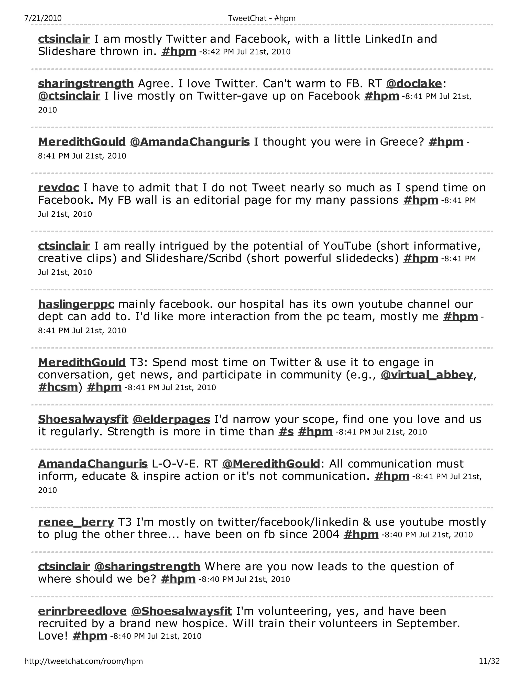 7/21/2010                             TweetChat - #hpm

   ctsinclair I am mostly Twitter and Facebook, with a little LinkedIn and
   Slideshare thrown in. #hpm -8:42 PM Jul 21st, 2010

   sharingstrength Agree. I love Twitter. Can't warm to FB. RT @doclake:
   @ctsinclair I live mostly on Twitter-gave up on Facebook #hpm -8:41 PM Jul 21st,
   2010



   MeredithGould @AmandaChanguris I thought you were in Greece? #hpm -
   8:41 PM Jul 21st, 2010



   revdoc I have to admit that I do not Tweet nearly so much as I spend time on
   Facebook. My FB wall is an editorial page for my many passions #hpm -8:41 PM
   Jul 21st, 2010



   ctsinclair I am really intrigued by the potential of YouTube (short informative,
   creative clips) and Slideshare/Scribd (short powerful slidedecks) #hpm -8:41 PM
   Jul 21st, 2010



   haslingerppc mainly facebook. our hospital has its own youtube channel our
   dept can add to. I'd like more interaction from the pc team, mostly me #hpm -
   8:41 PM Jul 21st, 2010



   MeredithGould T3: Spend most time on Twitter & use it to engage in
   conversation, get news, and participate in community (e.g., @virtual_abbey,
   #hcsm) #hpm -8:41 PM Jul 21st, 2010

   Shoesalwaysfit @elderpages I'd narrow your scope, find one you love and us
   it regularly. Strength is more in time than #s #hpm -8:41 PM Jul 21st, 2010

   AmandaChanguris L-O-V-E. RT @MeredithGould: All communication must
   inform, educate & inspire action or it's not communication. #hpm -8:41 PM Jul 21st,
   2010



   renee_berry T3 I'm mostly on twitter/facebook/linkedin & use youtube mostly
   to plug the other three... have been on fb since 2004 #hpm -8:40 PM Jul 21st, 2010

   ctsinclair @sharingstrength Where are you now leads to the question of
   where should we be? #hpm -8:40 PM Jul 21st, 2010

   erinrbreedlove @Shoesalwaysfit I'm volunteering, yes, and have been
   recruited by a brand new hospice. Will train their volunteers in September.
   Love! #hpm -8:40 PM Jul 21st, 2010

http://tweetchat.com/room/hpm                                                         11/32
 