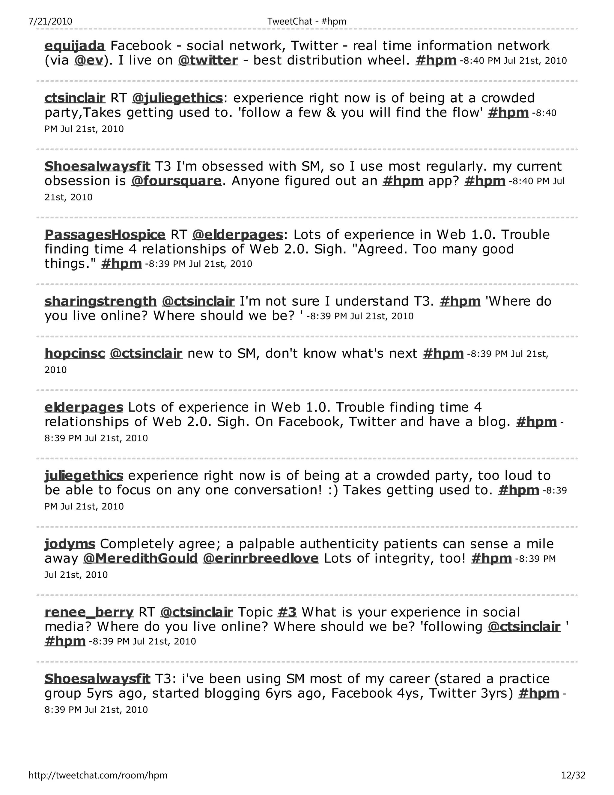 7/21/2010                              TweetChat - #hpm

   equijada Facebook - social network, Twitter - real time information network
   (via @ev). I live on @twitter - best distribution wheel. #hpm -8:40 PM Jul 21st, 2010

   ctsinclair RT @juliegethics: experience right now is of being at a crowded
   party,Takes getting used to. 'follow a few & you will find the flow' #hpm -8:40
   PM Jul 21st, 2010



   Shoesalwaysfit T3 I'm obsessed with SM, so I use most regularly. my current
   obsession is @foursquare. Anyone figured out an #hpm app? #hpm -8:40 PM Jul
   21st, 2010



   PassagesHospice RT @elderpages: Lots of experience in Web 1.0. Trouble
   finding time 4 relationships of Web 2.0. Sigh. "Agreed. Too many good
   things." #hpm -8:39 PM Jul 21st, 2010

   sharingstrength @ctsinclair I'm not sure I understand T3. #hpm 'Where do
   you live online? Where should we be? ' -8:39 PM Jul 21st, 2010

   hopcinsc @ctsinclair new to SM, don't know what's next #hpm -8:39 PM Jul 21st,
   2010



   elderpages Lots of experience in Web 1.0. Trouble finding time 4
   relationships of Web 2.0. Sigh. On Facebook, Twitter and have a blog. #hpm -
   8:39 PM Jul 21st, 2010



   juliegethics experience right now is of being at a crowded party, too loud to
   be able to focus on any one conversation! :) Takes getting used to. #hpm -8:39
   PM Jul 21st, 2010



   jodyms Completely agree; a palpable authenticity patients can sense a mile
   away @MeredithGould @erinrbreedlove Lots of integrity, too! #hpm -8:39 PM
   Jul 21st, 2010



   renee_berry RT @ctsinclair Topic #3 What is your experience in social
   media? Where do you live online? Where should we be? 'following @ctsinclair '
   #hpm -8:39 PM Jul 21st, 2010

   Shoesalwaysfit T3: i've been using SM most of my career (stared a practice
   group 5yrs ago, started blogging 6yrs ago, Facebook 4ys, Twitter 3yrs) #hpm -
   8:39 PM Jul 21st, 2010




http://tweetchat.com/room/hpm                                                          12/32
 