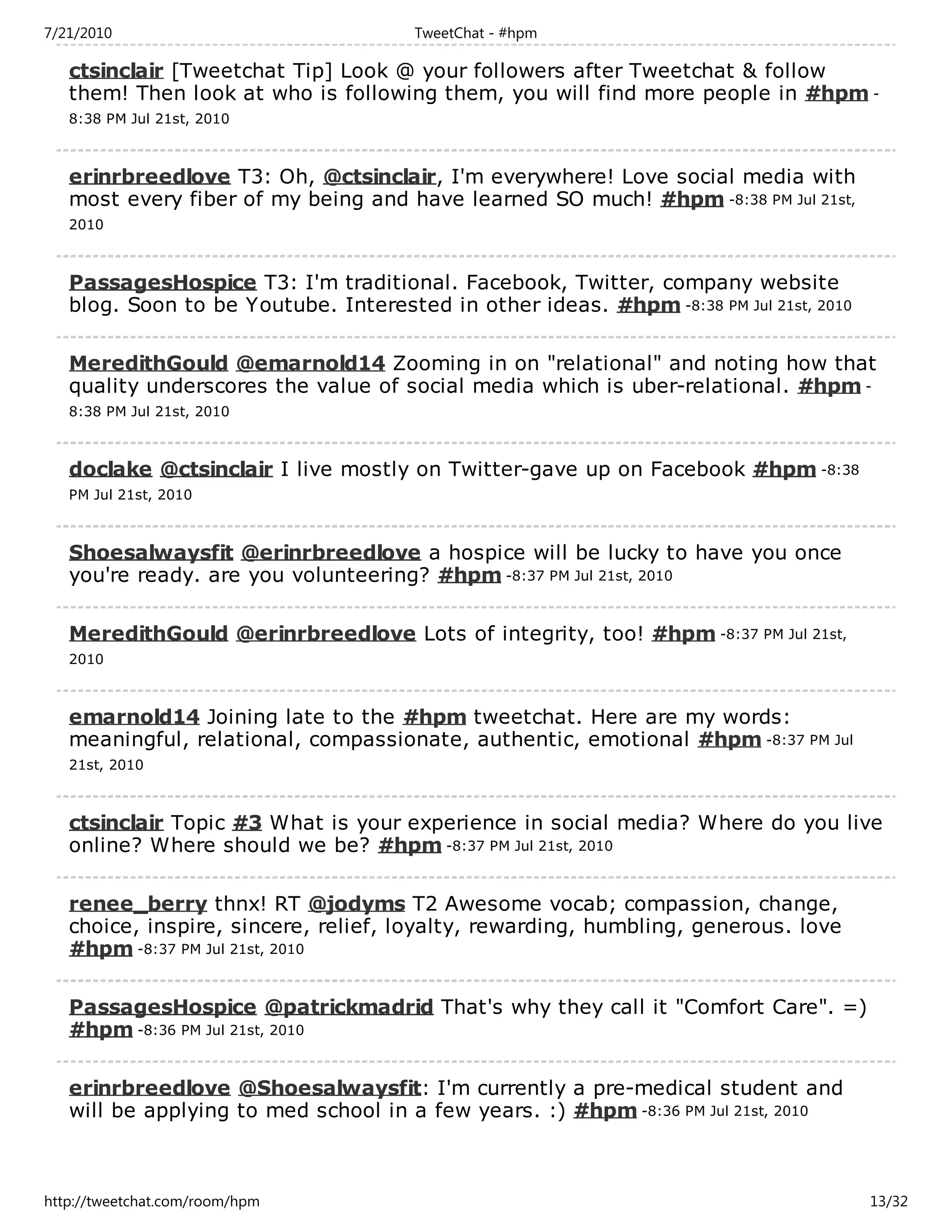 7/21/2010                             TweetChat - #hpm

   ctsinclair [Tweetchat Tip] Look @ your followers after Tweetchat & follow
   them! Then look at who is following them, you will find more people in #hpm -
   8:38 PM Jul 21st, 2010



   erinrbreedlove T3: Oh, @ctsinclair, I'm everywhere! Love social media with
   most every fiber of my being and have learned SO much! #hpm -8:38 PM Jul 21st,
   2010



   PassagesHospice T3: I'm traditional. Facebook, Twitter, company website
   blog. Soon to be Youtube. Interested in other ideas. #hpm -8:38 PM Jul 21st, 2010

   MeredithGould @emarnold14 Zooming in on "relational" and noting how that
   quality underscores the value of social media which is uber-relational. #hpm -
   8:38 PM Jul 21st, 2010



   doclake @ctsinclair I live mostly on Twitter-gave up on Facebook #hpm -8:38
   PM Jul 21st, 2010



   Shoesalwaysfit @erinrbreedlove a hospice will be lucky to have you once
   you're ready. are you volunteering? #hpm -8:37 PM Jul 21st, 2010

   MeredithGould @erinrbreedlove Lots of integrity, too! #hpm -8:37 PM Jul 21st,
   2010



   emarnold14 Joining late to the #hpm tweetchat. Here are my words:
   meaningful, relational, compassionate, authentic, emotional #hpm -8:37 PM Jul
   21st, 2010



   ctsinclair Topic #3 What is your experience in social media? Where do you live
   online? Where should we be? #hpm -8:37 PM Jul 21st, 2010

   renee_berry thnx! RT @jodyms T2 Awesome vocab; compassion, change,
   choice, inspire, sincere, relief, loyalty, rewarding, humbling, generous. love
   #hpm -8:37 PM Jul 21st, 2010

   PassagesHospice @patrickmadrid That's why they call it "Comfort Care". =)
   #hpm -8:36 PM Jul 21st, 2010

   erinrbreedlove @Shoesalwaysfit: I'm currently a pre-medical student and
   will be applying to med school in a few years. :) #hpm -8:36 PM Jul 21st, 2010



http://tweetchat.com/room/hpm                                                          13/32
 