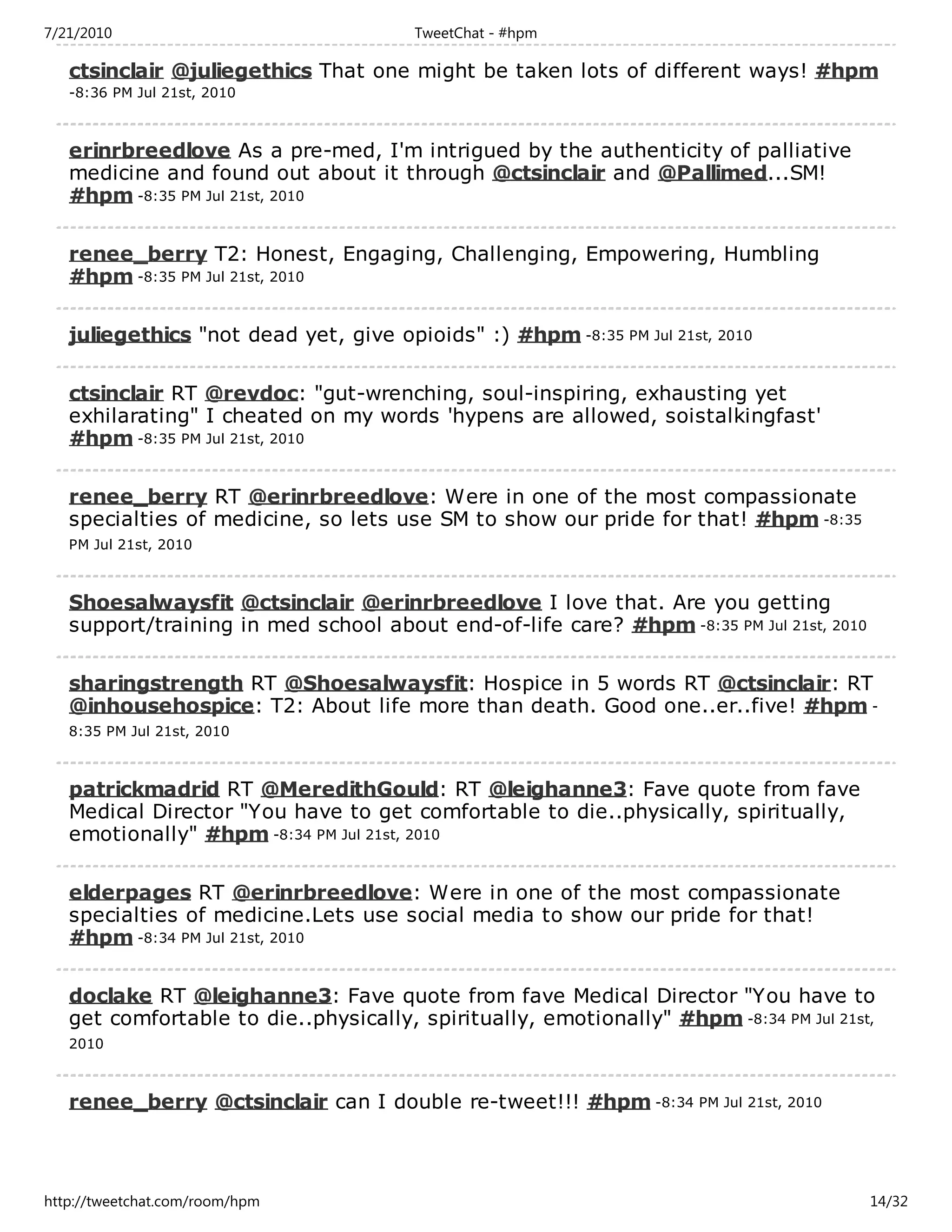 7/21/2010                              TweetChat - #hpm

   ctsinclair @juliegethics That one might be taken lots of different ways! #hpm
   -8:36 PM Jul 21st, 2010



   erinrbreedlove As a pre-med, I'm intrigued by the authenticity of palliative
   medicine and found out about it through @ctsinclair and @Pallimed...SM!
   #hpm -8:35 PM Jul 21st, 2010

   renee_berry T2: Honest, Engaging, Challenging, Empowering, Humbling
   #hpm -8:35 PM Jul 21st, 2010

   juliegethics "not dead yet, give opioids" :) #hpm -8:35 PM Jul 21st, 2010

   ctsinclair RT @revdoc: "gut-wrenching, soul-inspiring, exhausting yet
   exhilarating" I cheated on my words 'hypens are allowed, soistalkingfast'
   #hpm -8:35 PM Jul 21st, 2010

   renee_berry RT @erinrbreedlove: Were in one of the most compassionate
   specialties of medicine, so lets use SM to show our pride for that! #hpm -8:35
   PM Jul 21st, 2010



   Shoesalwaysfit @ctsinclair @erinrbreedlove I love that. Are you getting
   support/training in med school about end-of-life care? #hpm -8:35 PM Jul 21st, 2010

   sharingstrength RT @Shoesalwaysfit: Hospice in 5 words RT @ctsinclair: RT
   @inhousehospice: T2: About life more than death. Good one..er..five! #hpm -
   8:35 PM Jul 21st, 2010



   patrickmadrid RT @MeredithGould: RT @leighanne3: Fave quote from fave
   Medical Director "You have to get comfortable to die..physically, spiritually,
   emotionally" #hpm -8:34 PM Jul 21st, 2010

   elderpages RT @erinrbreedlove: Were in one of the most compassionate
   specialties of medicine.Lets use social media to show our pride for that!
   #hpm -8:34 PM Jul 21st, 2010

   doclake RT @leighanne3: Fave quote from fave Medical Director "You have to
   get comfortable to die..physically, spiritually, emotionally" #hpm -8:34 PM Jul 21st,
   2010



   renee_berry @ctsinclair can I double re-tweet!!! #hpm -8:34 PM Jul 21st, 2010



http://tweetchat.com/room/hpm                                                            14/32
 