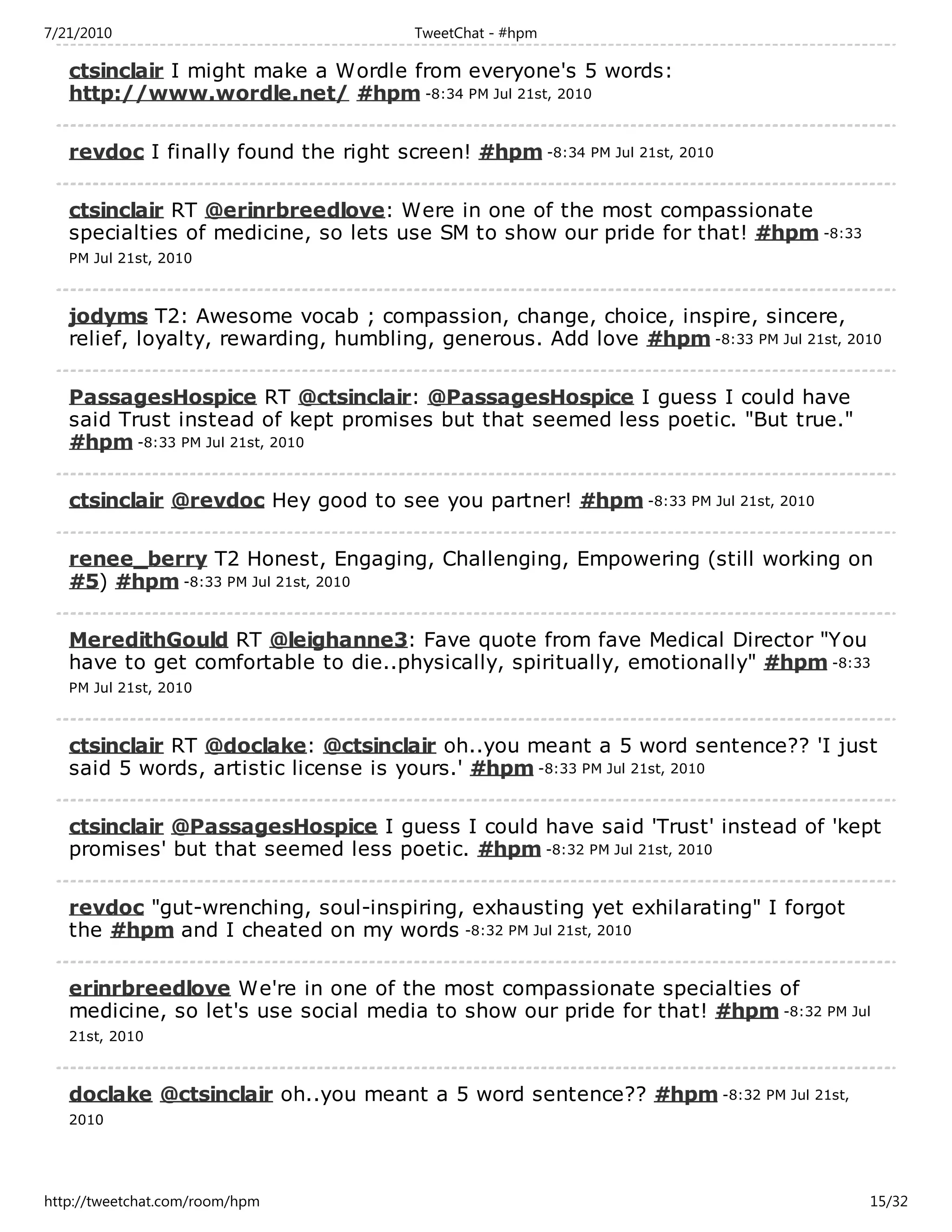 7/21/2010                              TweetChat - #hpm

   ctsinclair I might make a Wordle from everyone's 5 words:
   http://www.wordle.net/ #hpm -8:34 PM Jul 21st, 2010

   revdoc I finally found the right screen! #hpm -8:34 PM Jul 21st, 2010

   ctsinclair RT @erinrbreedlove: Were in one of the most compassionate
   specialties of medicine, so lets use SM to show our pride for that! #hpm -8:33
   PM Jul 21st, 2010



   jodyms T2: Awesome vocab ; compassion, change, choice, inspire, sincere,
   relief, loyalty, rewarding, humbling, generous. Add love #hpm -8:33 PM Jul 21st, 2010

   PassagesHospice RT @ctsinclair: @PassagesHospice I guess I could have
   said Trust instead of kept promises but that seemed less poetic. "But true."
   #hpm -8:33 PM Jul 21st, 2010

   ctsinclair @revdoc Hey good to see you partner! #hpm -8:33 PM Jul 21st, 2010

   renee_berry T2 Honest, Engaging, Challenging, Empowering (still working on
   #5) #hpm -8:33 PM Jul 21st, 2010

   MeredithGould RT @leighanne3: Fave quote from fave Medical Director "You
   have to get comfortable to die..physically, spiritually, emotionally" #hpm -8:33
   PM Jul 21st, 2010



   ctsinclair RT @doclake: @ctsinclair oh..you meant a 5 word sentence?? 'I just
   said 5 words, artistic license is yours.' #hpm -8:33 PM Jul 21st, 2010

   ctsinclair @PassagesHospice I guess I could have said 'Trust' instead of 'kept
   promises' but that seemed less poetic. #hpm -8:32 PM Jul 21st, 2010

   revdoc "gut-wrenching, soul-inspiring, exhausting yet exhilarating" I forgot
   the #hpm and I cheated on my words -8:32 PM Jul 21st, 2010

   erinrbreedlove We're in one of the most compassionate specialties of
   medicine, so let's use social media to show our pride for that! #hpm -8:32 PM Jul
   21st, 2010



   doclake @ctsinclair oh..you meant a 5 word sentence?? #hpm -8:32 PM Jul 21st,
   2010




http://tweetchat.com/room/hpm                                                         15/32
 