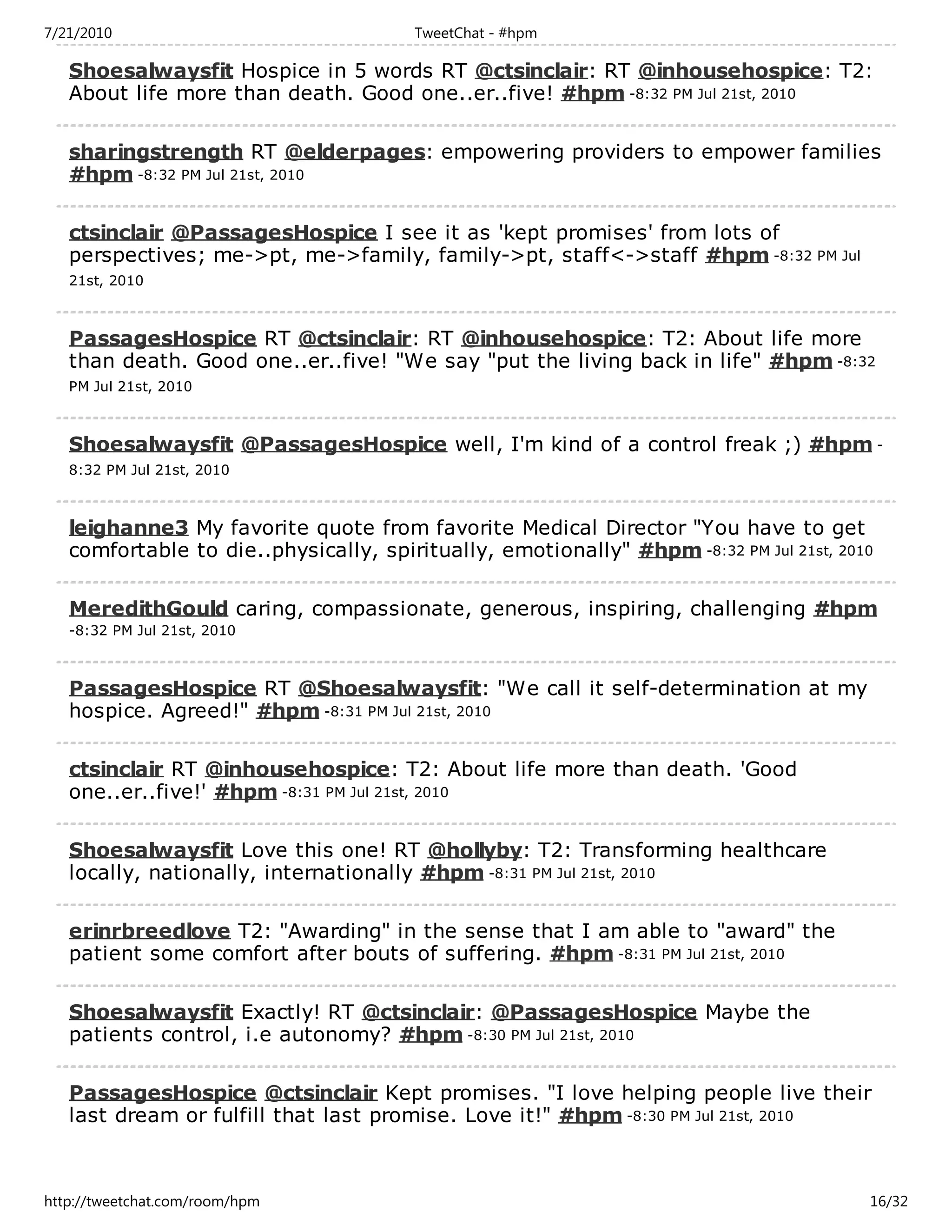 7/21/2010                              TweetChat - #hpm

   Shoesalwaysfit Hospice in 5 words RT @ctsinclair: RT @inhousehospice: T2:
   About life more than death. Good one..er..five! #hpm -8:32 PM Jul 21st, 2010

   sharingstrength RT @elderpages: empowering providers to empower families
   #hpm -8:32 PM Jul 21st, 2010

   ctsinclair @PassagesHospice I see it as 'kept promises' from lots of
   perspectives; me->pt, me->family, family->pt, staff<->staff #hpm -8:32 PM Jul
   21st, 2010



   PassagesHospice RT @ctsinclair: RT @inhousehospice: T2: About life more
   than death. Good one..er..five! "We say "put the living back in life" #hpm -8:32
   PM Jul 21st, 2010



   Shoesalwaysfit @PassagesHospice well, I'm kind of a control freak ;) #hpm -
   8:32 PM Jul 21st, 2010



   leighanne3 My favorite quote from favorite Medical Director "You have to get
   comfortable to die..physically, spiritually, emotionally" #hpm -8:32 PM Jul 21st, 2010

   MeredithGould caring, compassionate, generous, inspiring, challenging #hpm
   -8:32 PM Jul 21st, 2010



   PassagesHospice RT @Shoesalwaysfit: "We call it self-determination at my
   hospice. Agreed!" #hpm -8:31 PM Jul 21st, 2010

   ctsinclair RT @inhousehospice: T2: About life more than death. 'Good
   one..er..five!' #hpm -8:31 PM Jul 21st, 2010

   Shoesalwaysfit Love this one! RT @hollyby: T2: Transforming healthcare
   locally, nationally, internationally #hpm -8:31 PM Jul 21st, 2010

   erinrbreedlove T2: "Awarding" in the sense that I am able to "award" the
   patient some comfort after bouts of suffering. #hpm -8:31 PM Jul 21st, 2010

   Shoesalwaysfit Exactly! RT @ctsinclair: @PassagesHospice Maybe the
   patients control, i.e autonomy? #hpm -8:30 PM Jul 21st, 2010

   PassagesHospice @ctsinclair Kept promises. "I love helping people live their
   last dream or fulfill that last promise. Love it!" #hpm -8:30 PM Jul 21st, 2010



http://tweetchat.com/room/hpm                                                           16/32
 