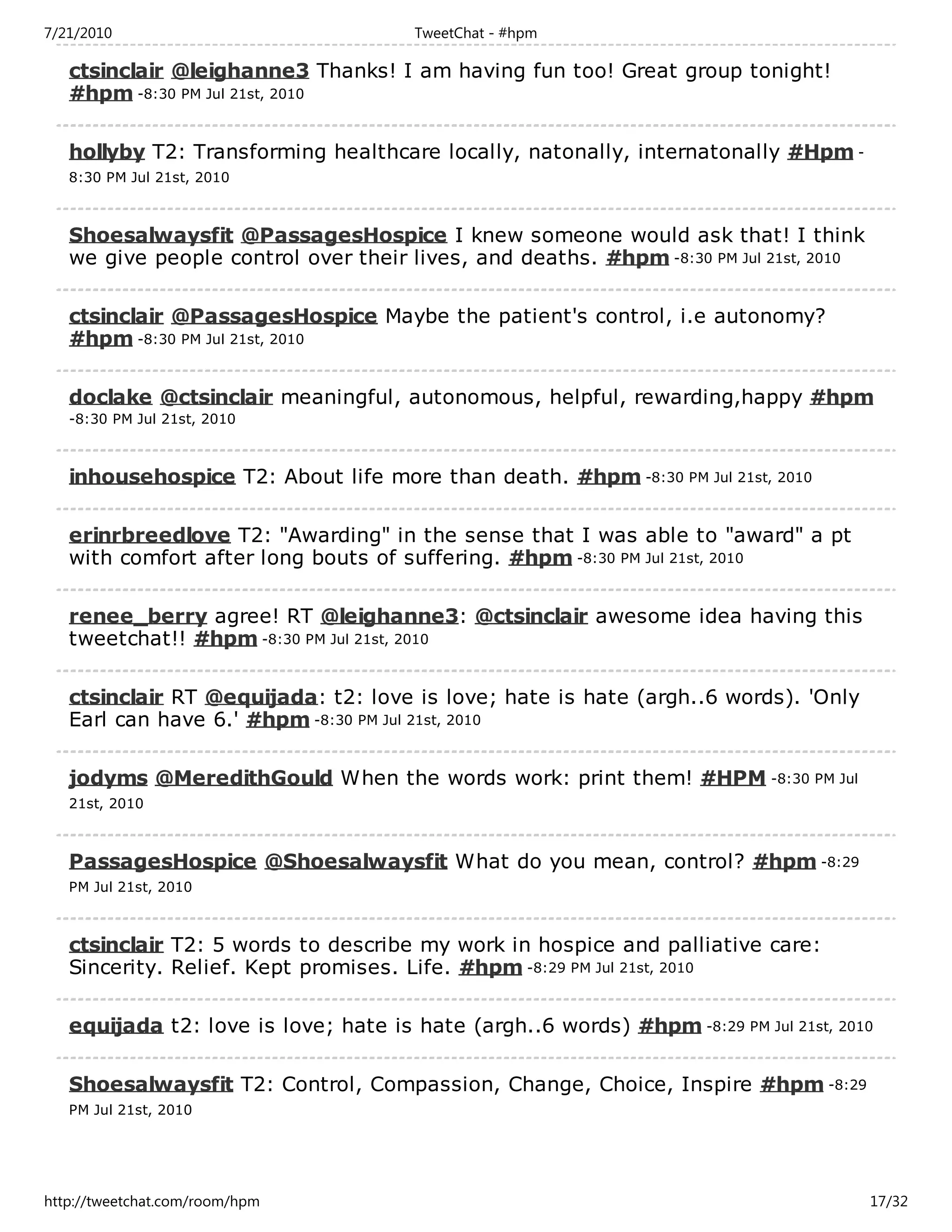 7/21/2010                              TweetChat - #hpm

   ctsinclair @leighanne3 Thanks! I am having fun too! Great group tonight!
   #hpm -8:30 PM Jul 21st, 2010

   hollyby T2: Transforming healthcare locally, natonally, internatonally #Hpm -
   8:30 PM Jul 21st, 2010



   Shoesalwaysfit @PassagesHospice I knew someone would ask that! I think
   we give people control over their lives, and deaths. #hpm -8:30 PM Jul 21st, 2010

   ctsinclair @PassagesHospice Maybe the patient's control, i.e autonomy?
   #hpm -8:30 PM Jul 21st, 2010

   doclake @ctsinclair meaningful, autonomous, helpful, rewarding,happy #hpm
   -8:30 PM Jul 21st, 2010



   inhousehospice T2: About life more than death. #hpm -8:30 PM Jul 21st, 2010

   erinrbreedlove T2: "Awarding" in the sense that I was able to "award" a pt
   with comfort after long bouts of suffering. #hpm -8:30 PM Jul 21st, 2010

   renee_berry agree! RT @leighanne3: @ctsinclair awesome idea having this
   tweetchat!! #hpm -8:30 PM Jul 21st, 2010

   ctsinclair RT @equijada: t2: love is love; hate is hate (argh..6 words). 'Only
   Earl can have 6.' #hpm -8:30 PM Jul 21st, 2010

   jodyms @MeredithGould When the words work: print them! #HPM -8:30 PM Jul
   21st, 2010



   PassagesHospice @Shoesalwaysfit What do you mean, control? #hpm -8:29
   PM Jul 21st, 2010



   ctsinclair T2: 5 words to describe my work in hospice and palliative care:
   Sincerity. Relief. Kept promises. Life. #hpm -8:29 PM Jul 21st, 2010

   equijada t2: love is love; hate is hate (argh..6 words) #hpm -8:29 PM Jul 21st, 2010

   Shoesalwaysfit T2: Control, Compassion, Change, Choice, Inspire #hpm -8:29
   PM Jul 21st, 2010




http://tweetchat.com/room/hpm                                                          17/32
 