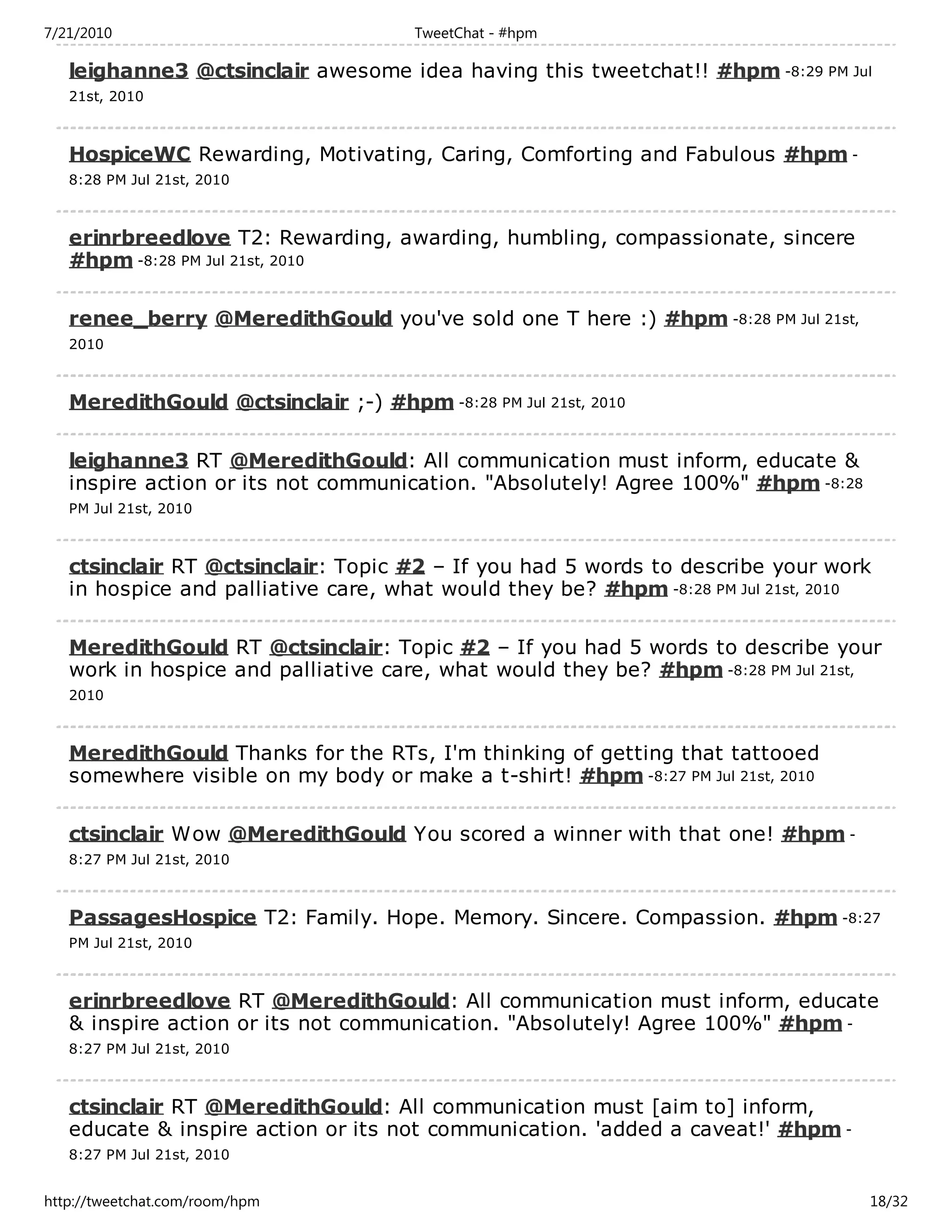 7/21/2010                              TweetChat - #hpm

   leighanne3 @ctsinclair awesome idea having this tweetchat!! #hpm -8:29 PM Jul
   21st, 2010



   HospiceWC Rewarding, Motivating, Caring, Comforting and Fabulous #hpm -
   8:28 PM Jul 21st, 2010



   erinrbreedlove T2: Rewarding, awarding, humbling, compassionate, sincere
   #hpm -8:28 PM Jul 21st, 2010

   renee_berry @MeredithGould you've sold one T here :) #hpm -8:28 PM Jul 21st,
   2010



   MeredithGould @ctsinclair ;-) #hpm -8:28 PM Jul 21st, 2010

   leighanne3 RT @MeredithGould: All communication must inform, educate &
   inspire action or its not communication. "Absolutely! Agree 100%" #hpm -8:28
   PM Jul 21st, 2010



   ctsinclair RT @ctsinclair: Topic #2 – If you had 5 words to describe your work
   in hospice and palliative care, what would they be? #hpm -8:28 PM Jul 21st, 2010

   MeredithGould RT @ctsinclair: Topic #2 – If you had 5 words to describe your
   work in hospice and palliative care, what would they be? #hpm -8:28 PM Jul 21st,
   2010



   MeredithGould Thanks for the RTs, I'm thinking of getting that tattooed
   somewhere visible on my body or make a t-shirt! #hpm -8:27 PM Jul 21st, 2010

   ctsinclair Wow @MeredithGould You scored a winner with that one! #hpm -
   8:27 PM Jul 21st, 2010



   PassagesHospice T2: Family. Hope. Memory. Sincere. Compassion. #hpm -8:27
   PM Jul 21st, 2010



   erinrbreedlove RT @MeredithGould: All communication must inform, educate
   & inspire action or its not communication. "Absolutely! Agree 100%" #hpm -
   8:27 PM Jul 21st, 2010



   ctsinclair RT @MeredithGould: All communication must [aim to] inform,
   educate & inspire action or its not communication. 'added a caveat!' #hpm -
   8:27 PM Jul 21st, 2010


http://tweetchat.com/room/hpm                                                     18/32
 