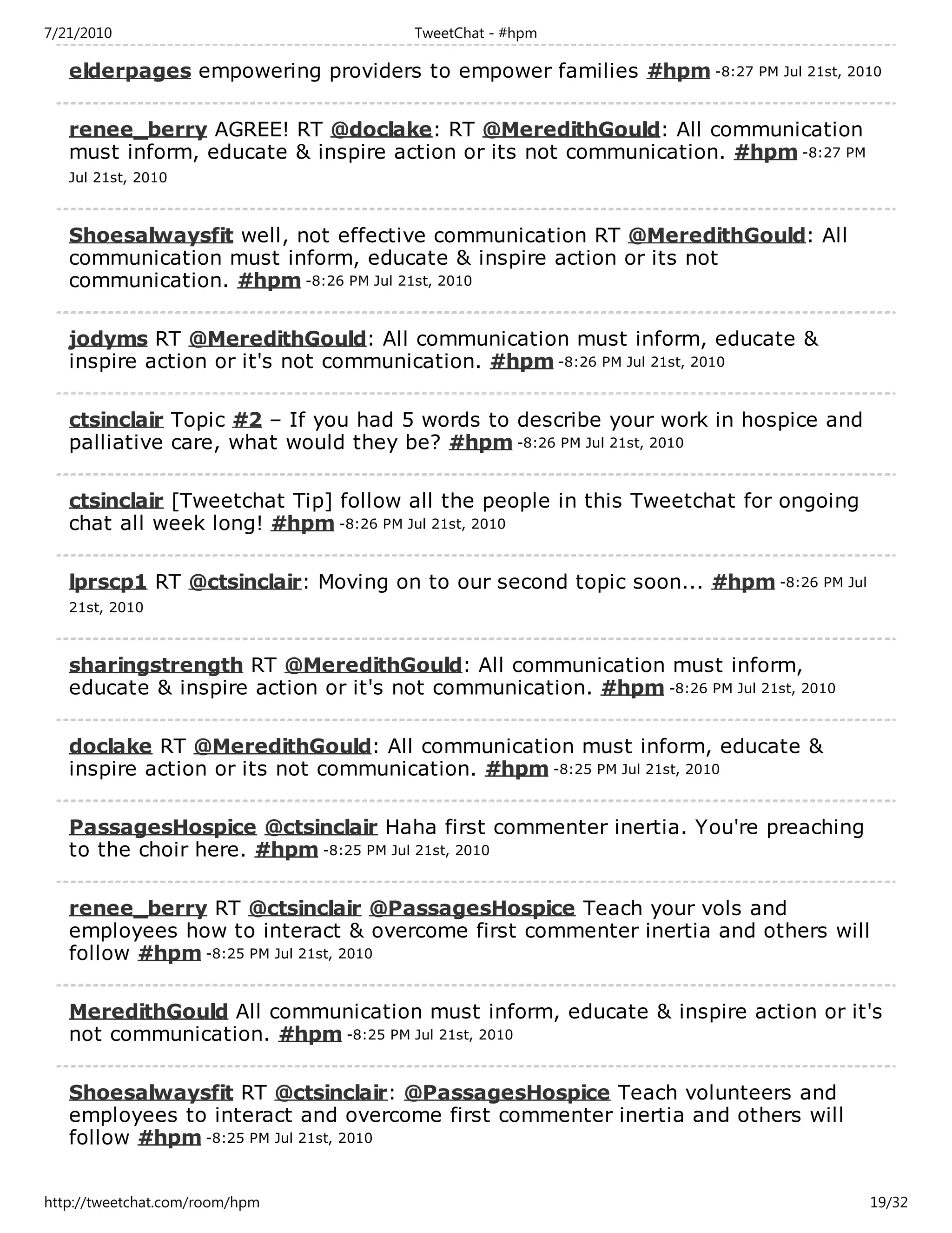 7/21/2010                              TweetChat - #hpm

   elderpages empowering providers to empower families #hpm -8:27 PM Jul 21st, 2010

   renee_berry AGREE! RT @doclake: RT @MeredithGould: All communication
   must inform, educate & inspire action or its not communication. #hpm -8:27 PM
   Jul 21st, 2010



   Shoesalwaysfit well, not effective communication RT @MeredithGould: All
   communication must inform, educate & inspire action or its not
   communication. #hpm -8:26 PM Jul 21st, 2010

   jodyms RT @MeredithGould: All communication must inform, educate &
   inspire action or it's not communication. #hpm -8:26 PM Jul 21st, 2010

   ctsinclair Topic #2 – If you had 5 words to describe your work in hospice and
   palliative care, what would they be? #hpm -8:26 PM Jul 21st, 2010

   ctsinclair [Tweetchat Tip] follow all the people in this Tweetchat for ongoing
   chat all week long! #hpm -8:26 PM Jul 21st, 2010

   lprscp1 RT @ctsinclair: Moving on to our second topic soon... #hpm -8:26 PM Jul
   21st, 2010



   sharingstrength RT @MeredithGould: All communication must inform,
   educate & inspire action or it's not communication. #hpm -8:26 PM Jul 21st, 2010

   doclake RT @MeredithGould: All communication must inform, educate &
   inspire action or its not communication. #hpm -8:25 PM Jul 21st, 2010

   PassagesHospice @ctsinclair Haha first commenter inertia. You're preaching
   to the choir here. #hpm -8:25 PM Jul 21st, 2010

   renee_berry RT @ctsinclair @PassagesHospice Teach your vols and
   employees how to interact & overcome first commenter inertia and others will
   follow #hpm -8:25 PM Jul 21st, 2010

   MeredithGould All communication must inform, educate & inspire action or it's
   not communication. #hpm -8:25 PM Jul 21st, 2010

   Shoesalwaysfit RT @ctsinclair: @PassagesHospice Teach volunteers and
   employees to interact and overcome first commenter inertia and others will
   follow #hpm -8:25 PM Jul 21st, 2010


http://tweetchat.com/room/hpm                                                         19/32
 
